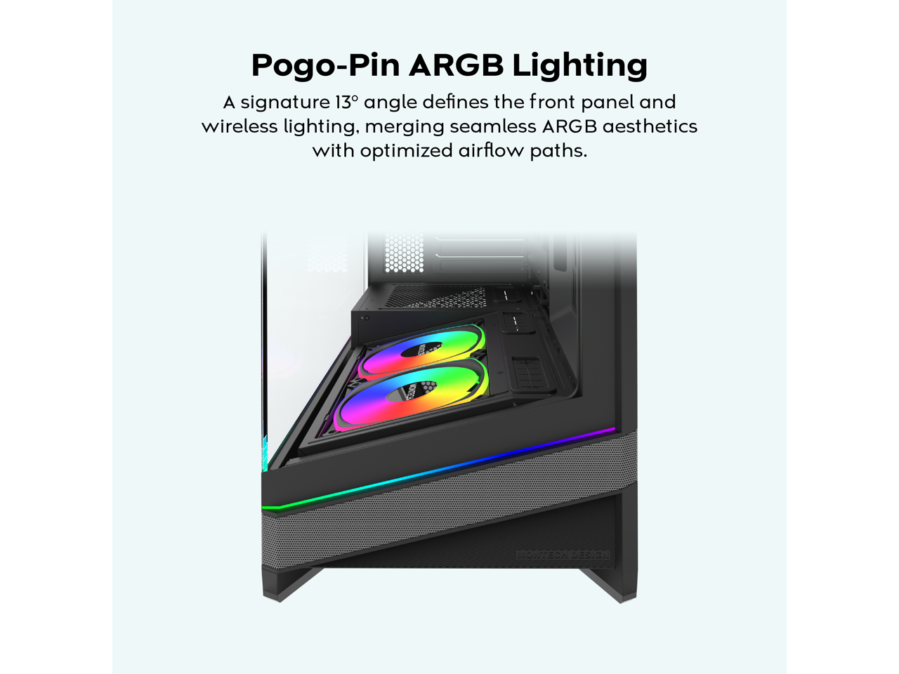 Pogo-Pin ARGB Lighting

A signature 13° angle defines the front panel and wireless lighting, merging seamless ARGB aesthetics with optimized airflow paths.