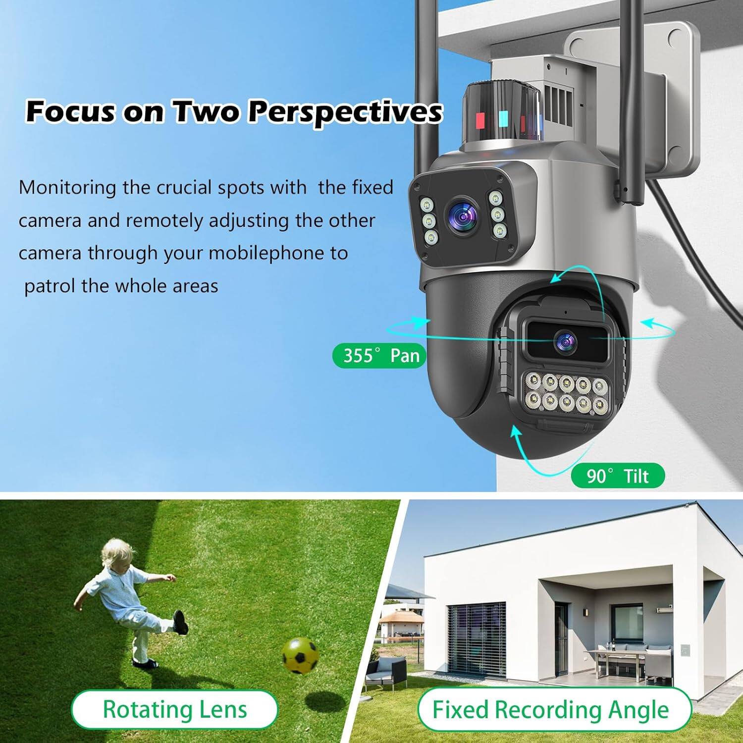 Focus on Two Perspectives

Monitoring the crucial spots with the fixed camera and remotely adjusting the other camera through your mobilephone to patrol the whole areas

355° Pan  
90° Tilt  
Rotating Lens  
Fixed Recording Angle