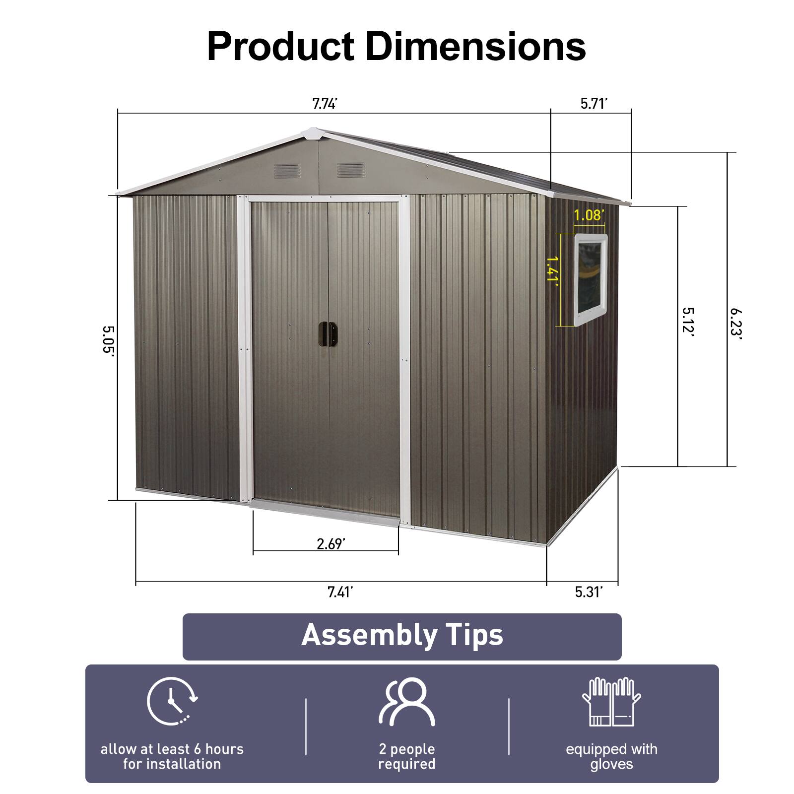 Product Dimensions

- 7.74' (height)
- 5.71' (width)
- 1.08' (door height)
- 5.05' (height from ground to roof peak)
- 1.41' (window height)
- 5.12' (width of the front section)
- 6.23' (width of the side section)
- 2.69' (depth of the front section)
- 7.41' (depth of the side section)
- 5.31' (height of the side section)

Assembly Tips

- Allow at least 6 hours for installation
- 2 people required
- Equipped with gloves