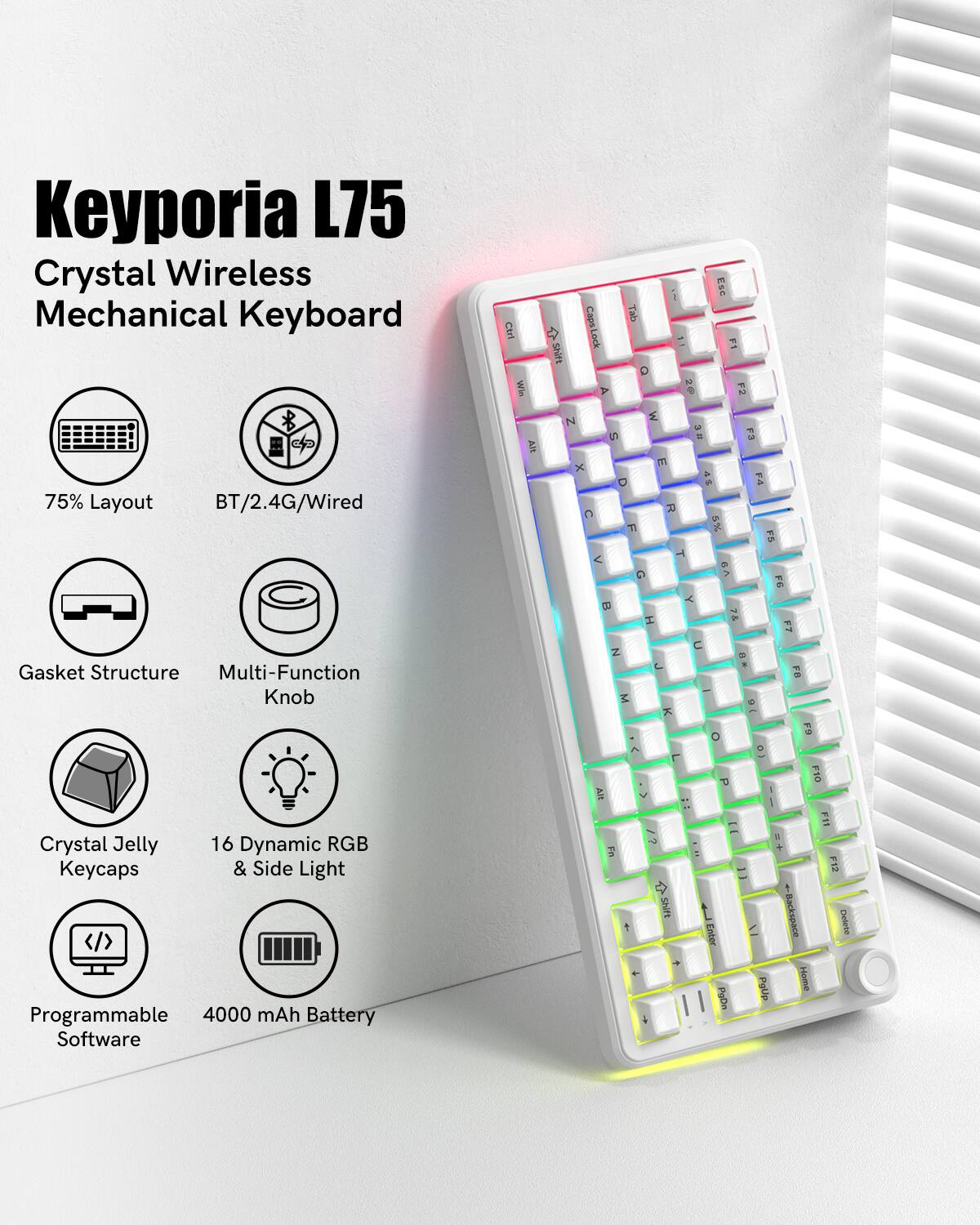 Keyporia L75  
Crystal Wireless Mechanical Keyboard  

- 75% Layout  
- BT/2.4G/Wired  
- Gasket Structure  
- Multi-Function Knob  
- Crystal Jelly Keycaps  
- 16 Dynamic RGB & Side Light  
- Programmable Software  
- 4000 mAh Battery  

Ctrl Win Shift Caps Lock Tab = N in 75% Layout BT/2.4G/Wired x C TI 1 FA < Gasket Structure Multi-Function Knob = z M Y C F7 FIO Crystal Jelly 16 Dynamic RGB Keycaps & Side Light Programmable 4000 mAh Battery Software 1 Shift Enter PoDm Patip - Backspace Heme FIN F12