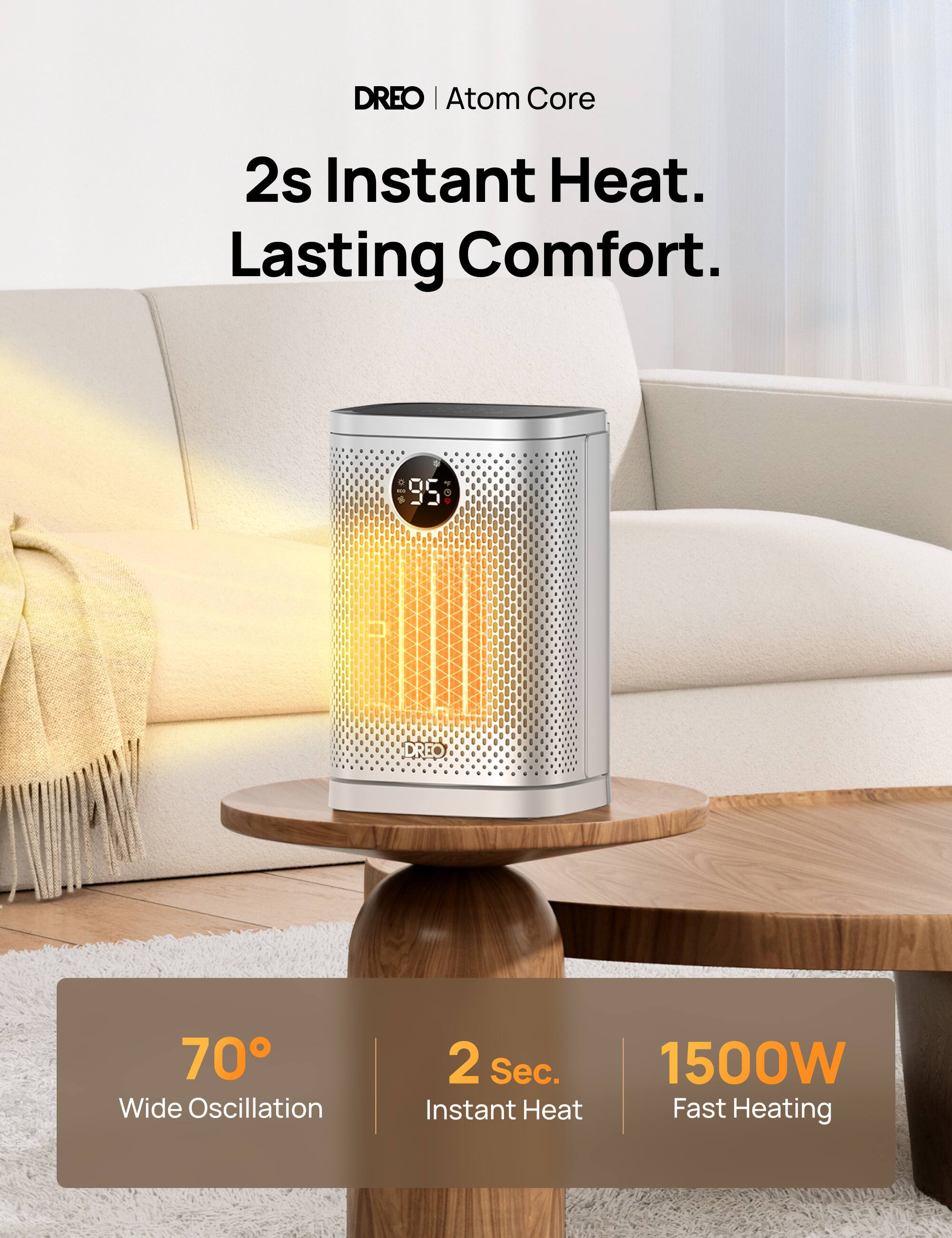 DREO | Atom Core  
2s Instant Heat. Lasting Comfort.  
95  
DREO  
70° Wide Oscillation  
2 Sec. Instant Heat  
1500W Fast Heating