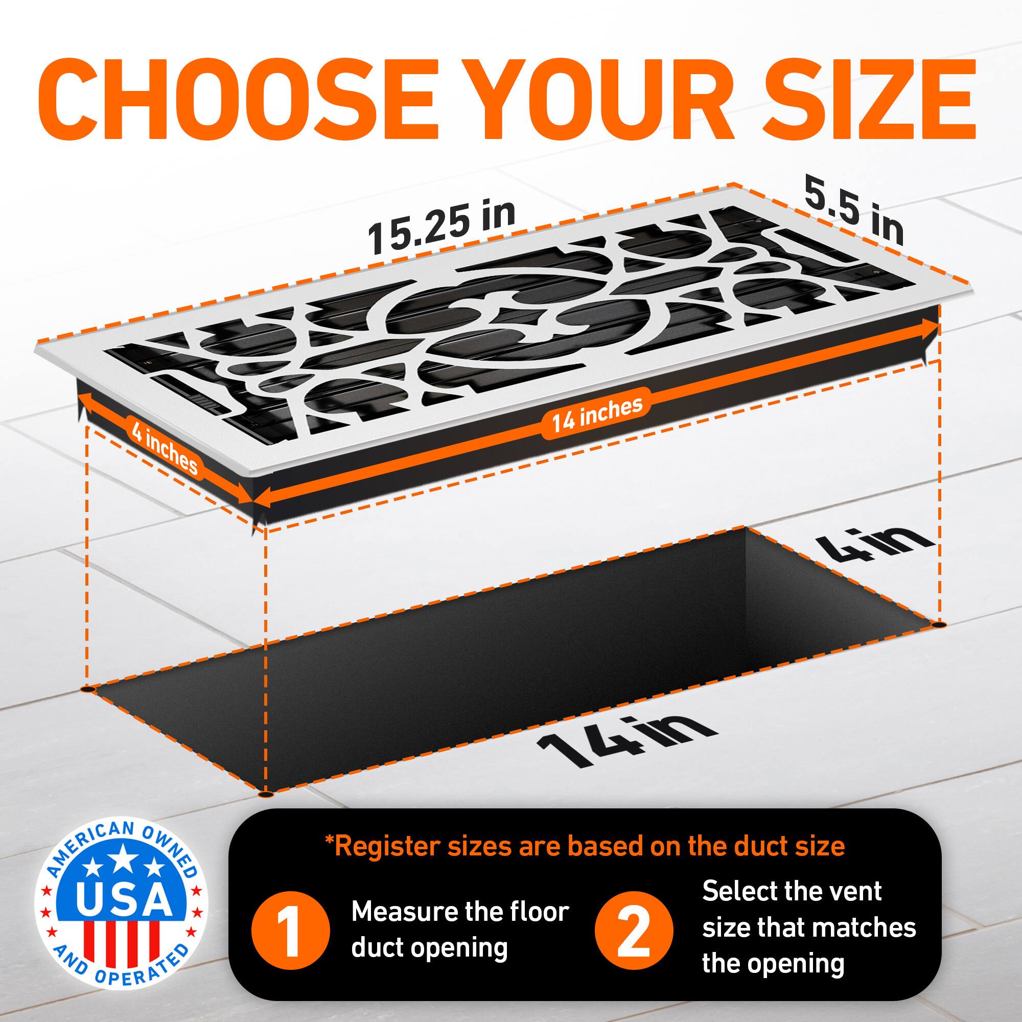 CHOOSE YOUR SIZE

5.5 in  
15.25 in  
4 inches  
14 inches  
4in  
14in  

*Register sizes are based on the duct size

1. Measure the floor duct opening  
2. Select the vent size that matches the opening  

AMERICAN OWNED USA AND OPERATED