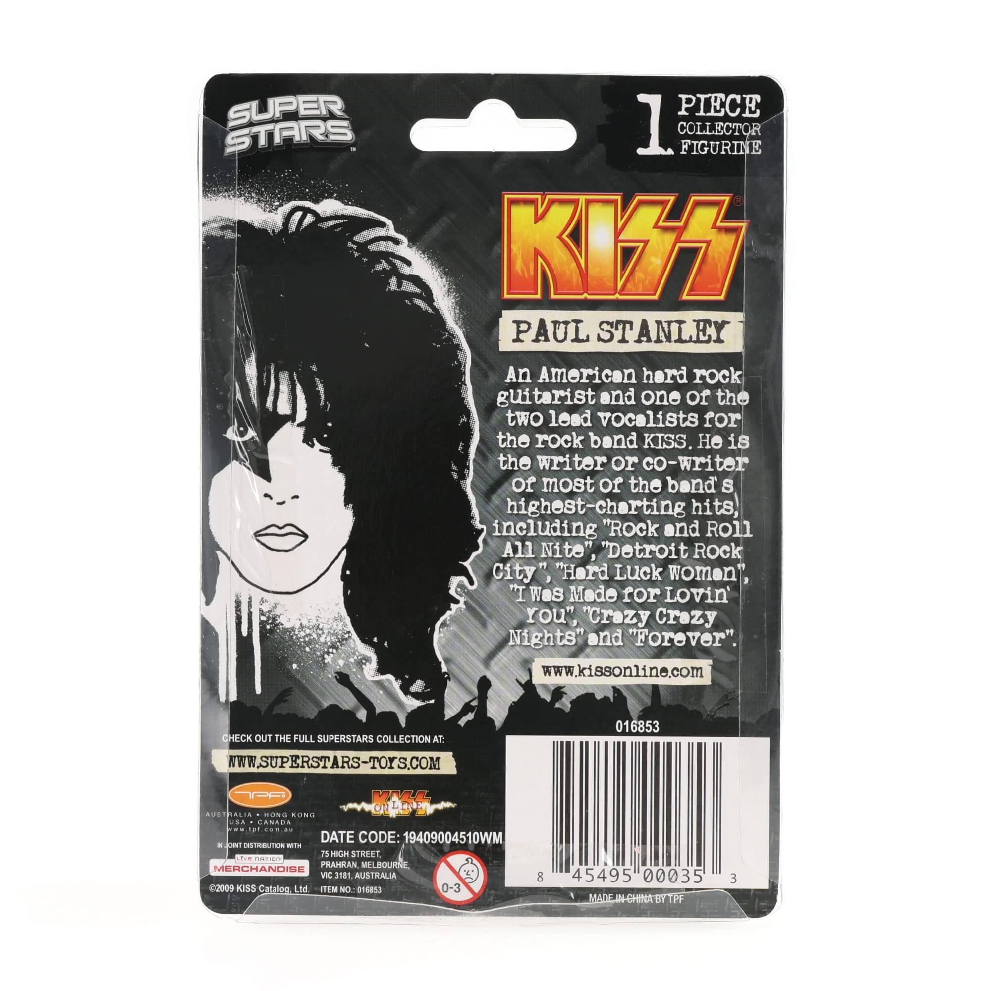 SUPER STARS PIECE 1 COLLECTOR FIGURINE KISS PAUL STANLEY

An American hard rock guitarist and one of the two lead vocalists for the rock band KISS. He is the writer or co-writer of most of the band's highest-charting hits, including "Rock and Roll All Nite", "Detroit Rock City", "Hard Luck Woman", "I Was Made for Lovin' You", "Crazy Crazy Nights" and "Forever".

www.kissonline.com

CHECK OUT THE FULL SUPERSTARS COLLECTION AT: WWW.SUPERSTARS-TOYS.COM

016853

AUSSMALIA BUNS AONG A - CANRO

DATE CODE: 19409004510WM

HIGH STREET L CO PRAHRAN BOURE MERCHANDISE VIC 3181 AUSTRALIA

©2009 KISS Catalogue Ltd. ITEM NO: 016833

MADE IN CHINA BY TPF

8 45495 00035