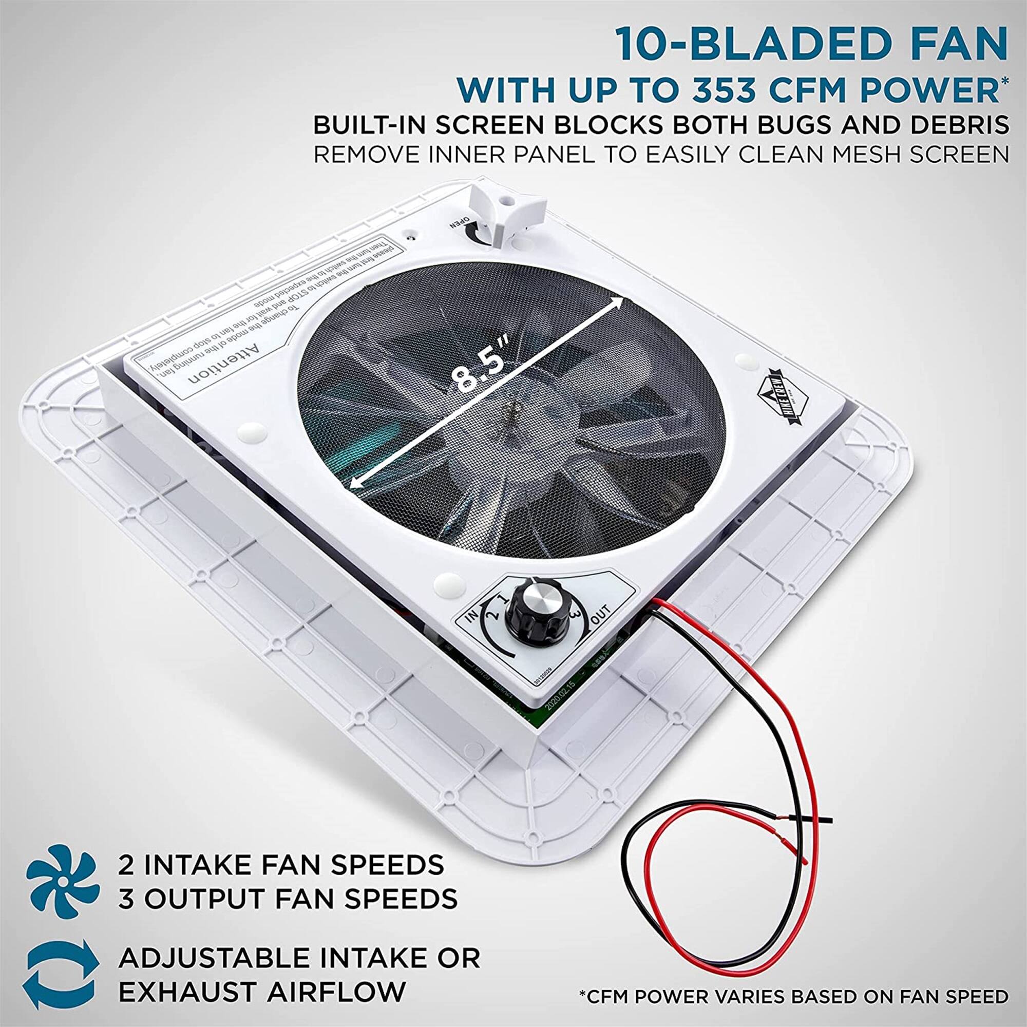10-BLADED FAN WITH UP TO 353 CFM POWER
BUILT-IN SCREEN BLOCKS BOTH BUGS AND DEBRIS
REMOVE INNER PANEL TO EASILY CLEAN MESH SCREEN
2 INTAKE FAN SPEEDS
3 OUTPUT FAN SPEEDS
ADJUSTABLE INTAKE OR EXHAUST AIRFLOW
*CFM POWER VARIES BASED ON FAN SPEED