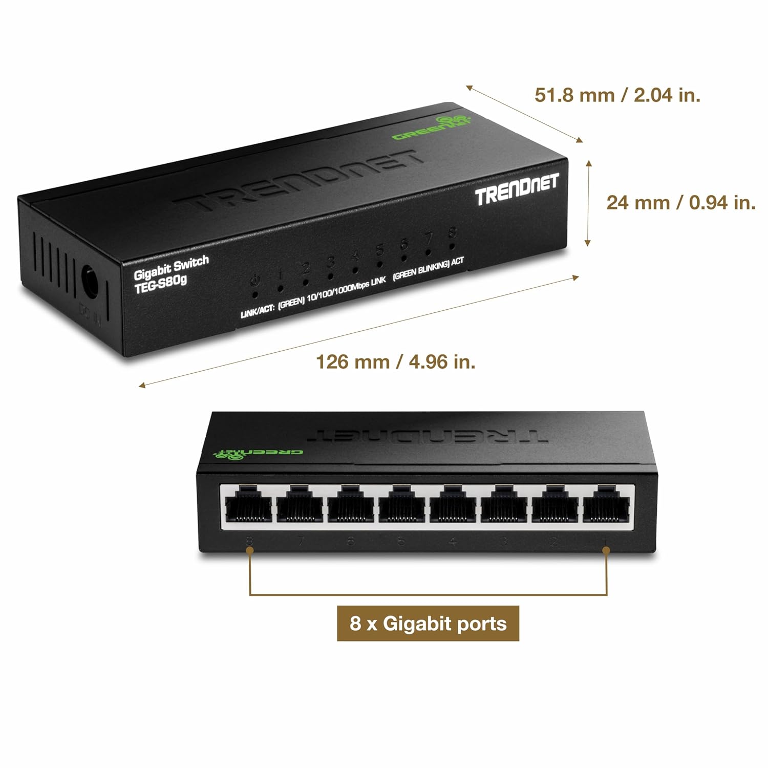 - 51.8 mm / 2.04 in.
- 24 mm / 0.94 in.
- 126 mm / 4.96 in.
- 8 x Gigabit ports
- Gigabit Switch TEG-S80g
- LINK/ACT: (GREEN) 10/100/1000Mbps LINK/ACT
- (GREEN BLINKING) ACT