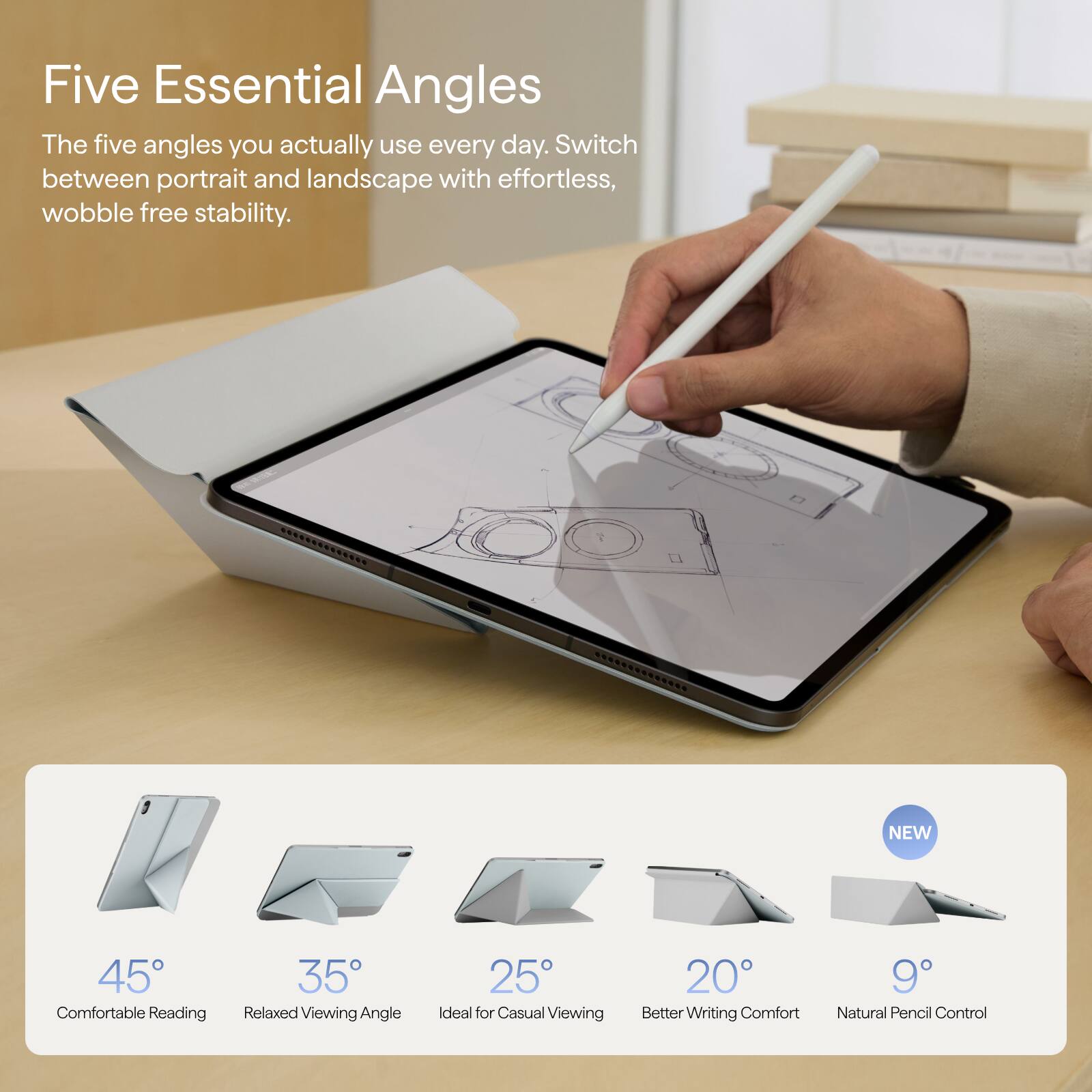 Five Essential Angles  
The five angles you actually use every day. Switch between portrait and landscape with effortless, wobble free stability.

NEW  
45° Comfortable Reading  
35° Relaxed Viewing Angle  
25° Ideal for Casual Viewing  
20° Better Writing Comfort  
9° Natural Pencil Control