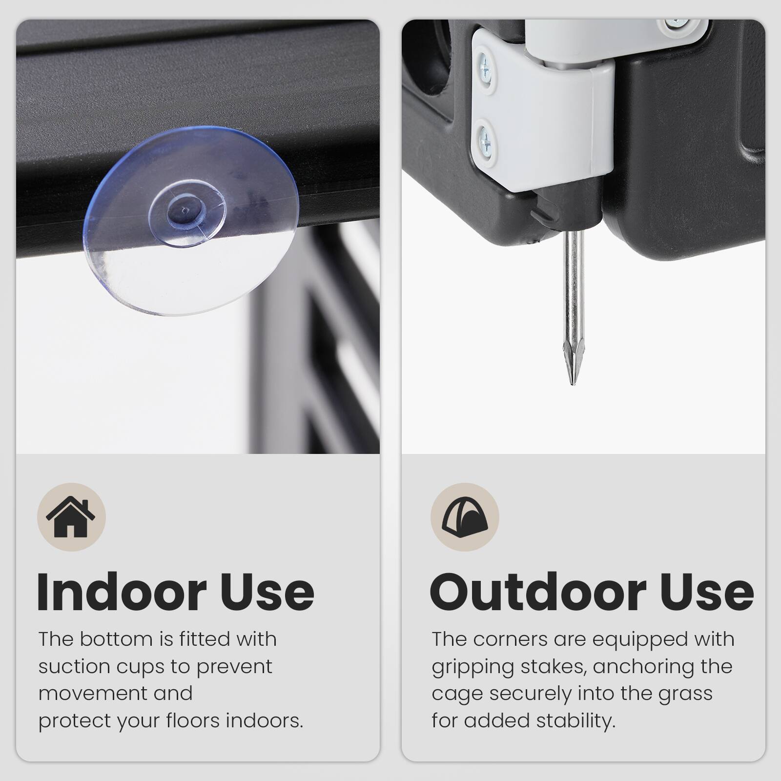 Indoor Use  
The bottom is fitted with suction cups to prevent movement and protect your floors indoors.  

Outdoor Use  
The corners are equipped with gripping stakes, anchoring the cage securely into the grass for added stability.