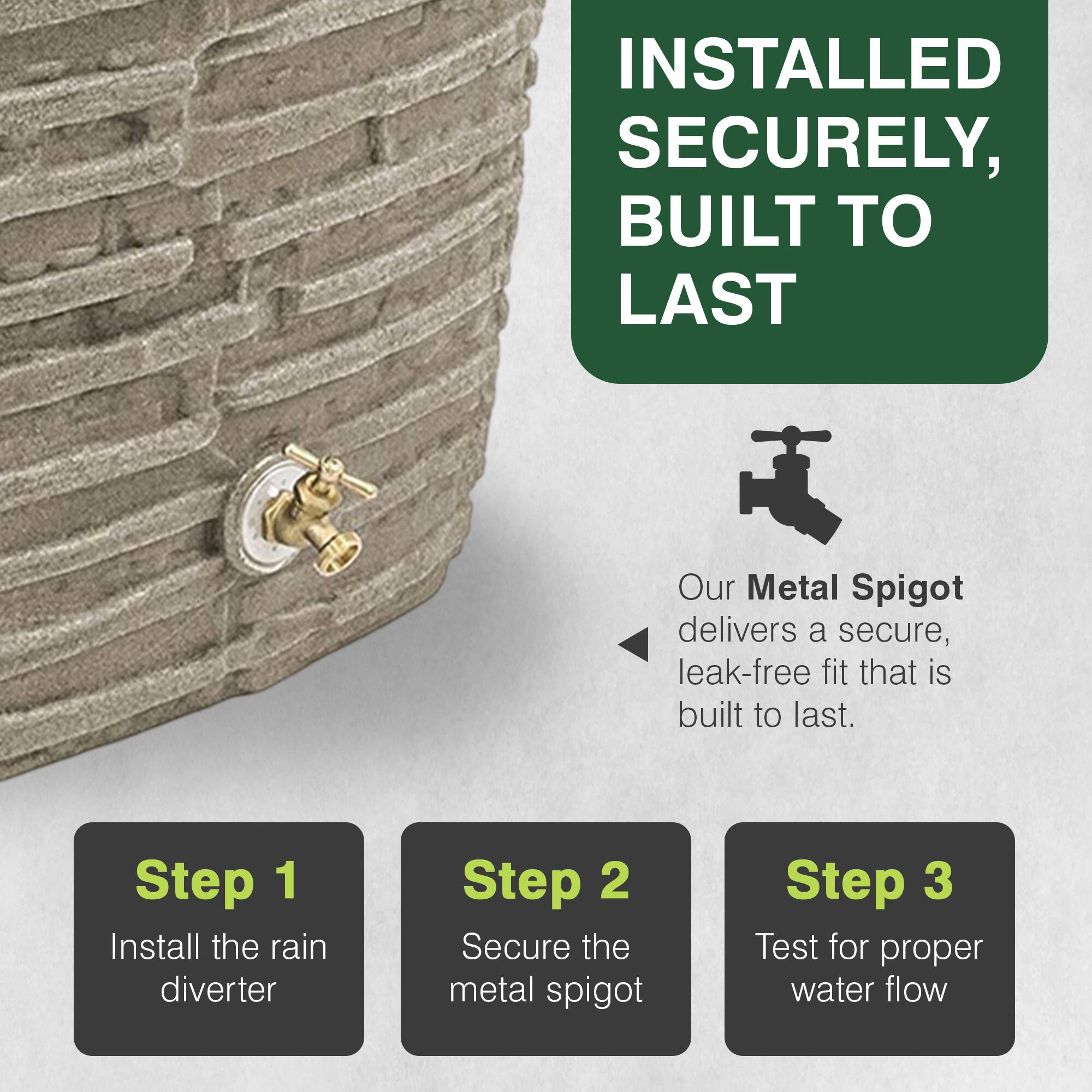 INSTALLED SECURELY, BUILT TO LAST

Our Metal Spigot delivers a secure, leak-free fit that is built to last.

Step 1: Install the rain diverter
Step 2: Secure the metal spigot
Step 3: Test for proper water flow