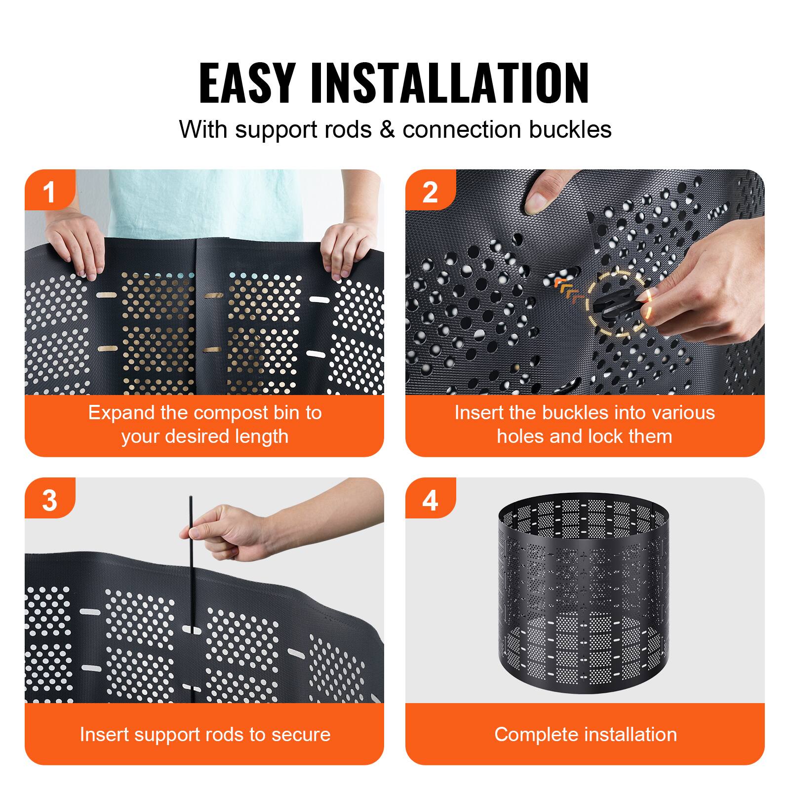 EASY INSTALLATION  
With support rods & connection buckles  

1. Expand the compost bin to your desired length  
2. Insert the buckles into various holes and lock them  
3. Insert support rods to secure  
4. Complete installation