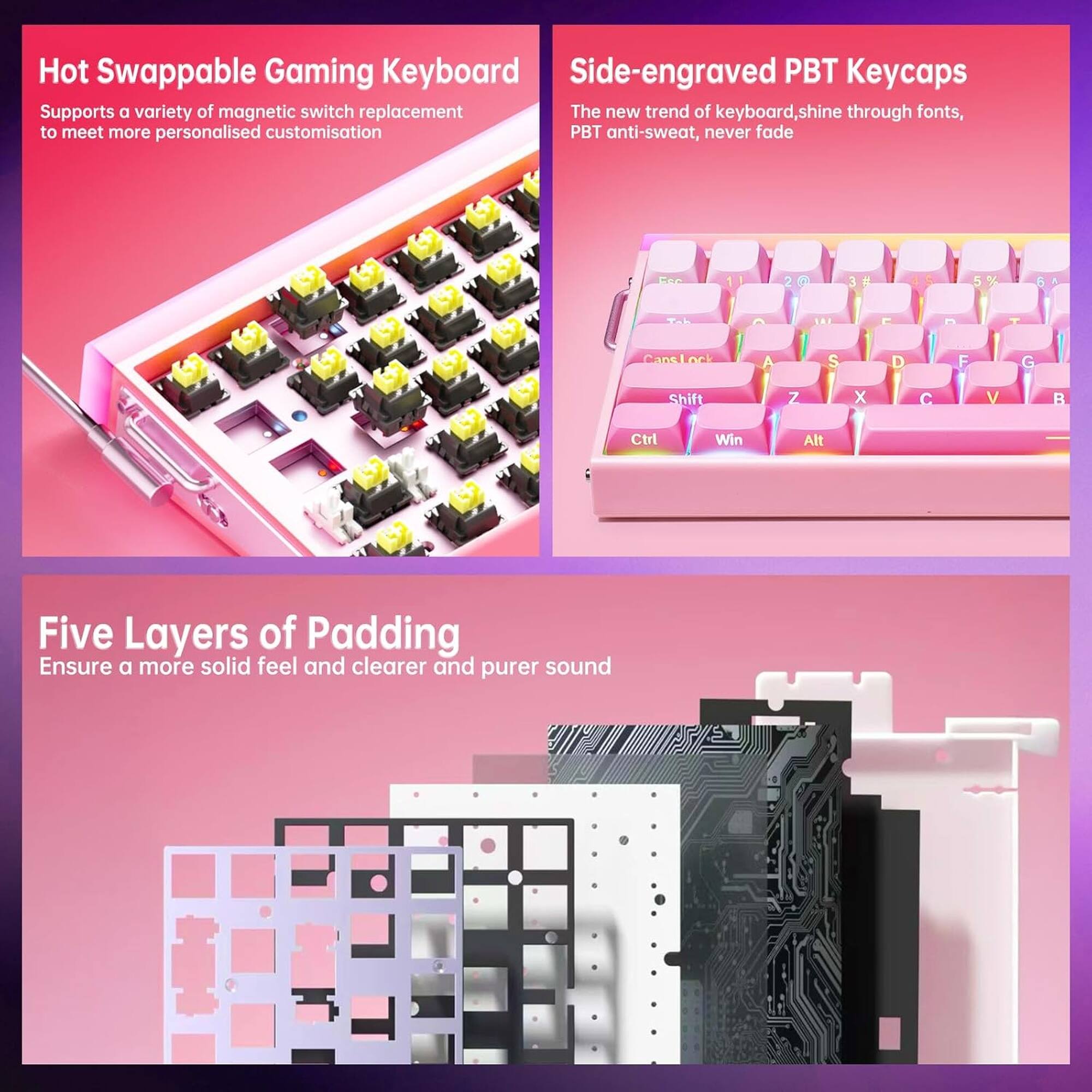 Hot Swappable Gaming Keyboard  
Supports a variety of magnetic switch replacement to meet more personalised customisation  

Side-engraved PBT Keycaps  
The new trend of keyboard, shine through fonts, PBT anti-sweat, never fade  

Five Layers of Padding  
Ensure a more solid feel and clearer and purer sound