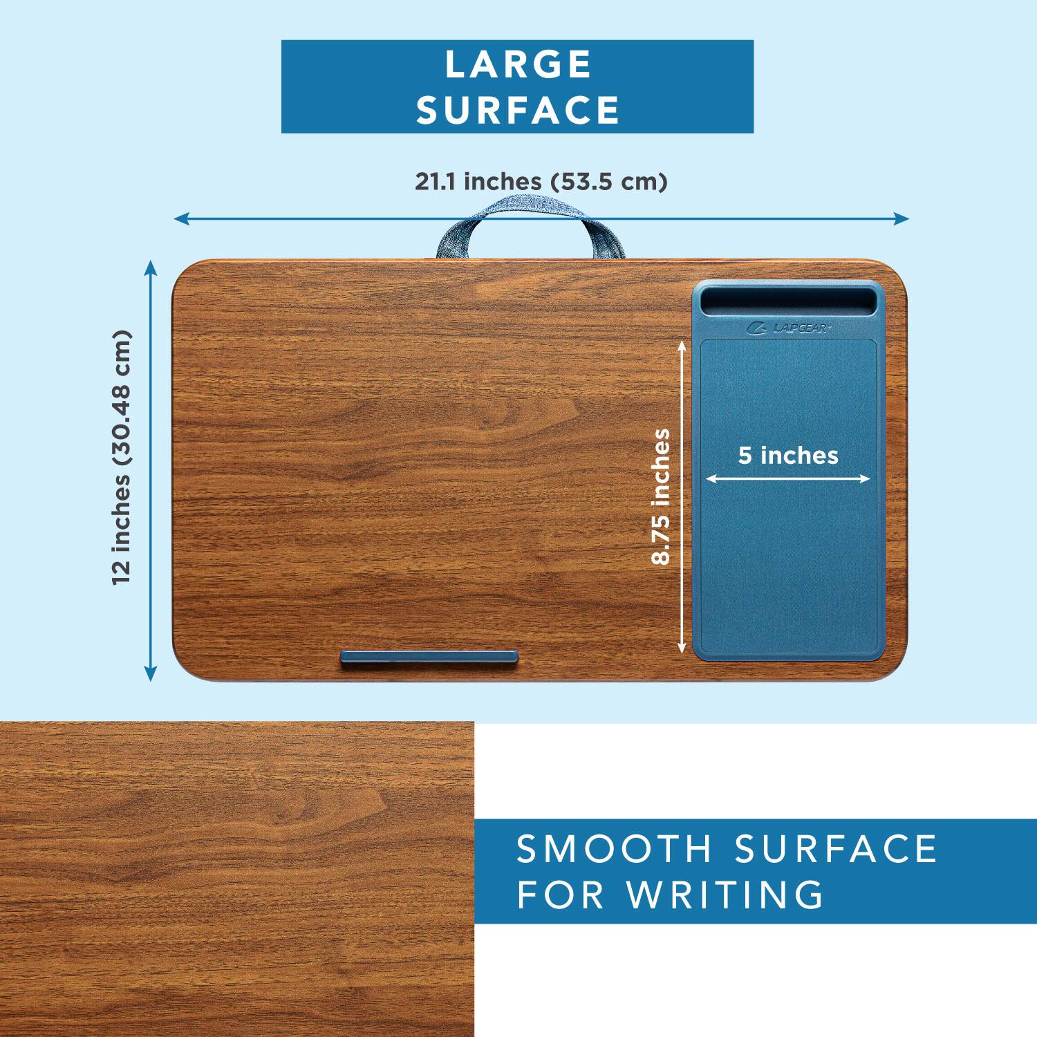 LARGE SURFACE  
21.1 inches (53.5 cm)  
12 inches (30.48 cm)  
8.75 inches  
5 inches  

SMOOTH SURFACE FOR WRITING