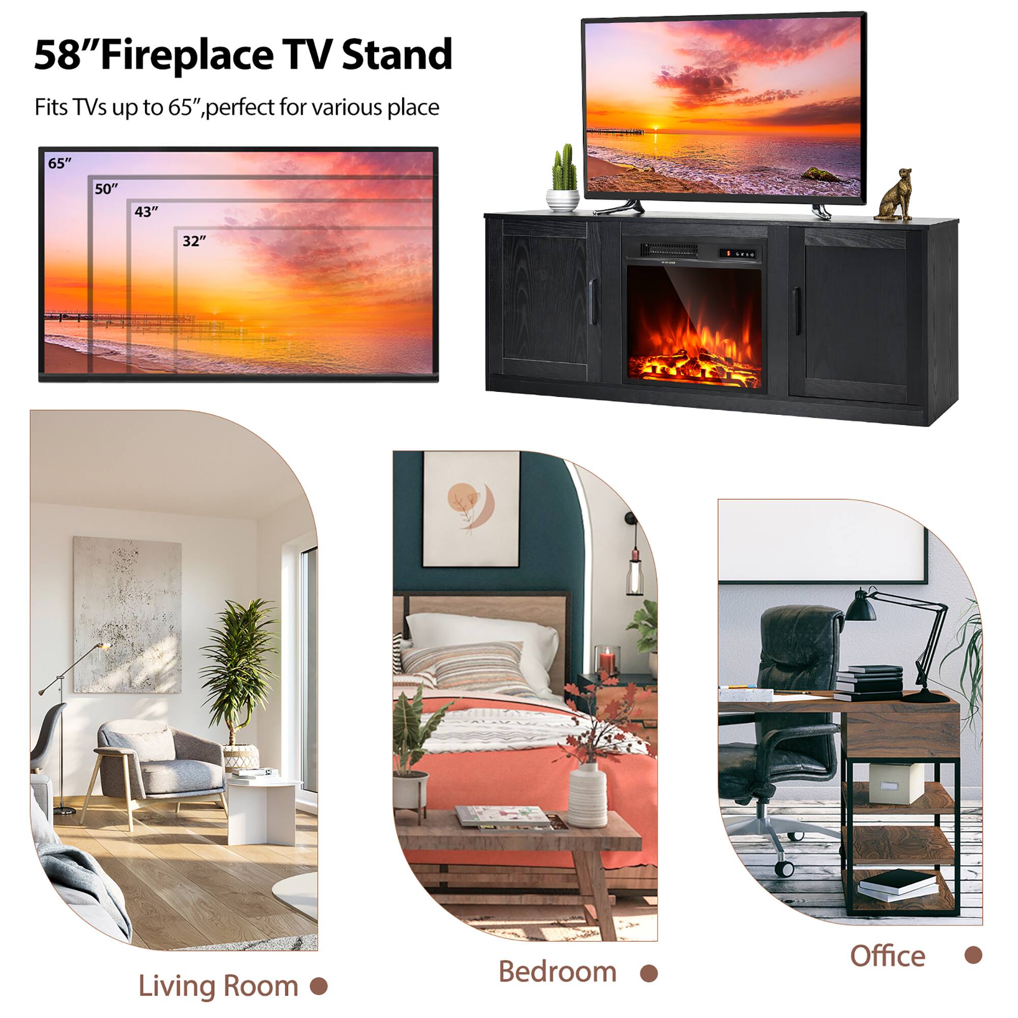 58" Fireplace TV Stand  
Fits TVs up to 65", perfect for various places

65"  
50"  
43"  
32"

Living Room  
Bedroom  
Office