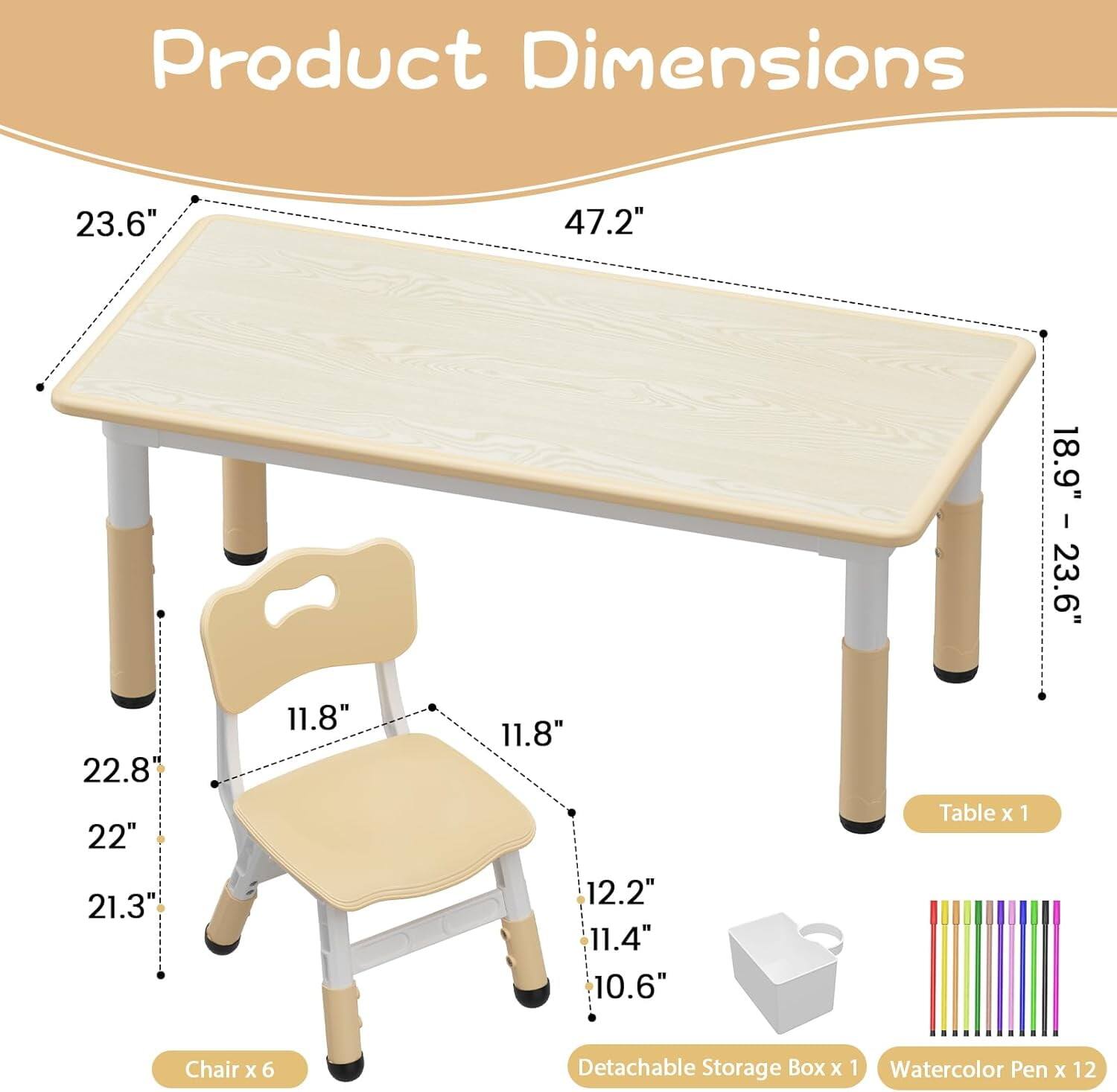 Product Dimensions  
Table x 1: 23.6" x 47.2" x 18.9"  
Chair x 6: 22.8" x 22" x 21.3" x 11.8" x 11.8"  
Detachable Storage Box x 1: 12.2" x 11.4" x 10.6"  
Watercolor Pen x 12