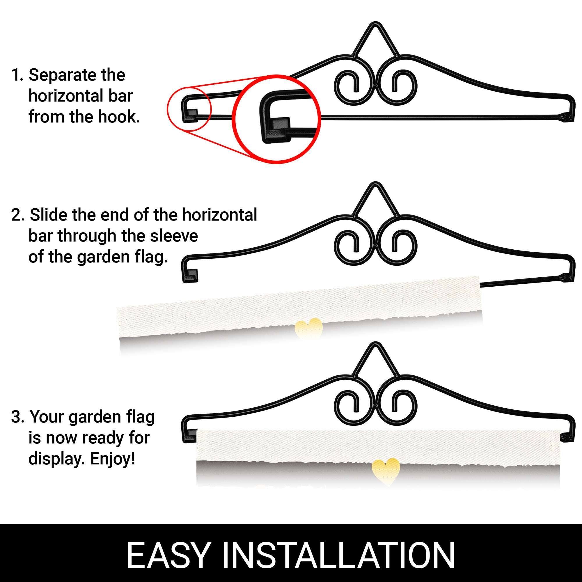 1. Separate the horizontal bar from the hook.

2. Slide the end of the horizontal bar through the sleeve of the garden flag.

3. Your garden flag is now ready for display. Enjoy!

EASY INSTALLATION