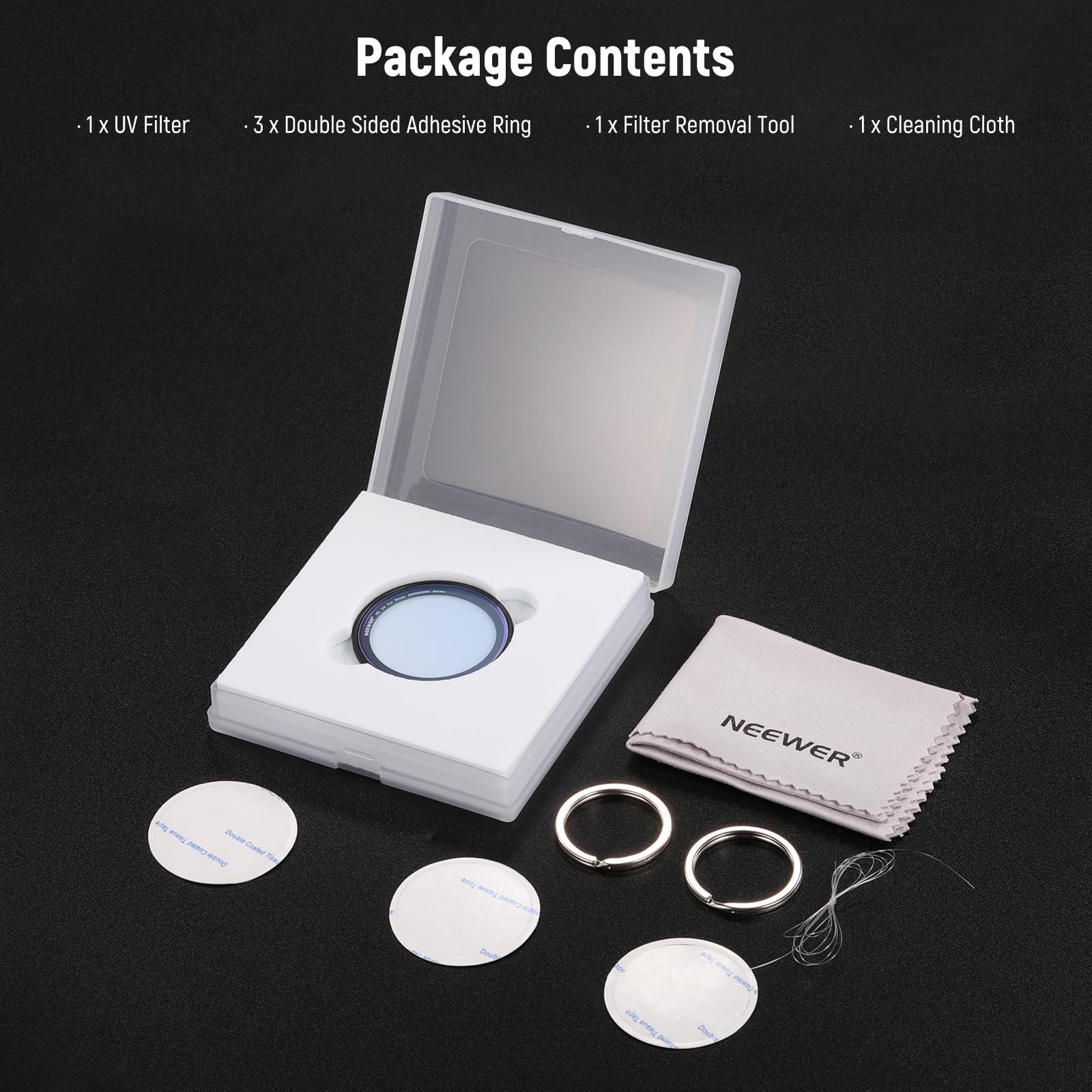 1 X UV Filter  
Package Contents  
3 X Double Sided Adhesive Ring  
1 X Filter Removal Tool  
1 X Cleaning Cloth  

NEEWER