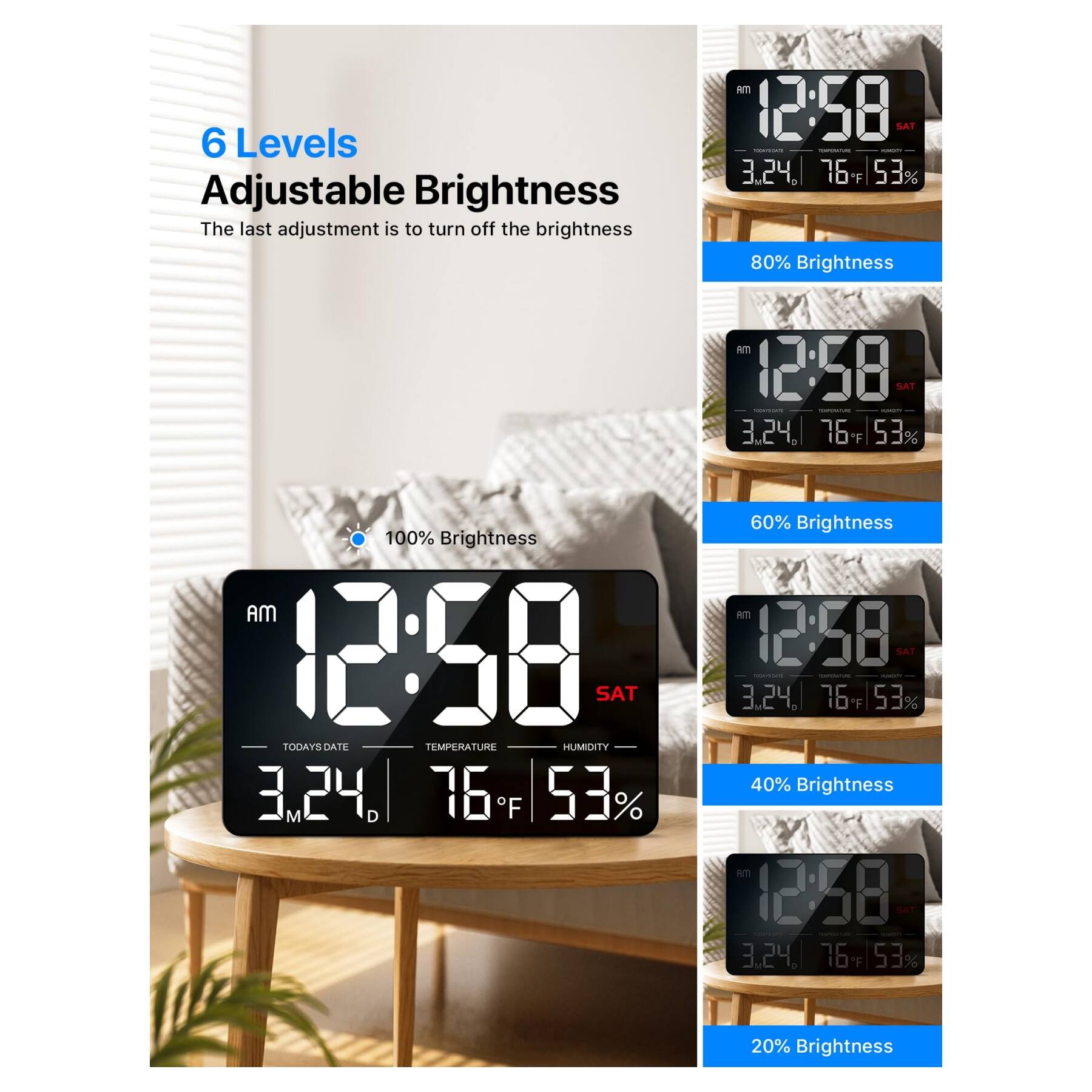 6 Levels Adjustable Brightness

The last adjustment is to turn off the brightness

100% Brightness  
AM 12:58 SAT  
3.24.  
76°F  
53%  

80% Brightness  
AM 12:58 SAT  
3.24.  
76°F  
53%  

60% Brightness  
AM 12:58 SAT  
3.24.  
76°F  
53%  

40% Brightness  
AM 12:58 SAT  
3.24.  
76°F  
53%  

20% Brightness  
AM 12:58 SAT  
3.24.  
76°F  
53%