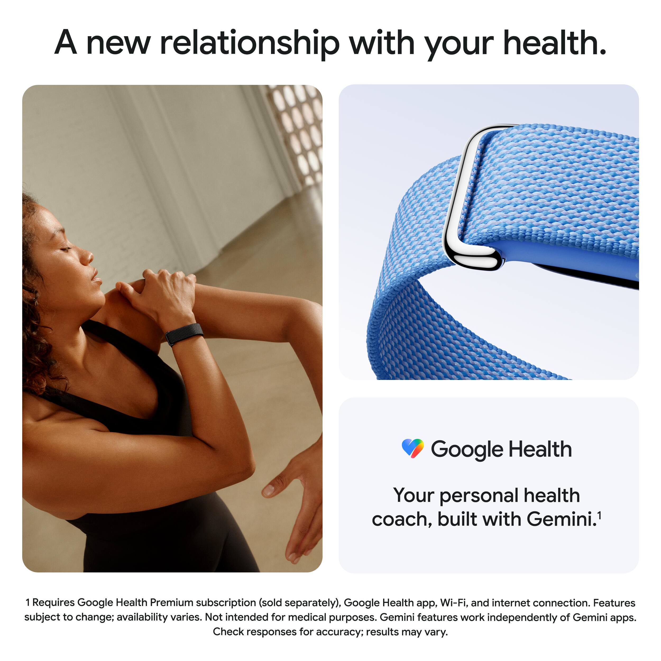 A new relationship with your health.

Google Health  
Your personal health coach, built with Gemini.¹

¹Requires Google Health Premium subscription (sold separately), Google Health app, Wi-Fi, and internet connection. Features subject to change; availability varies. Not intended for medical purposes. Gemini features work independently of Gemini apps. Check responses for accuracy; results may vary.