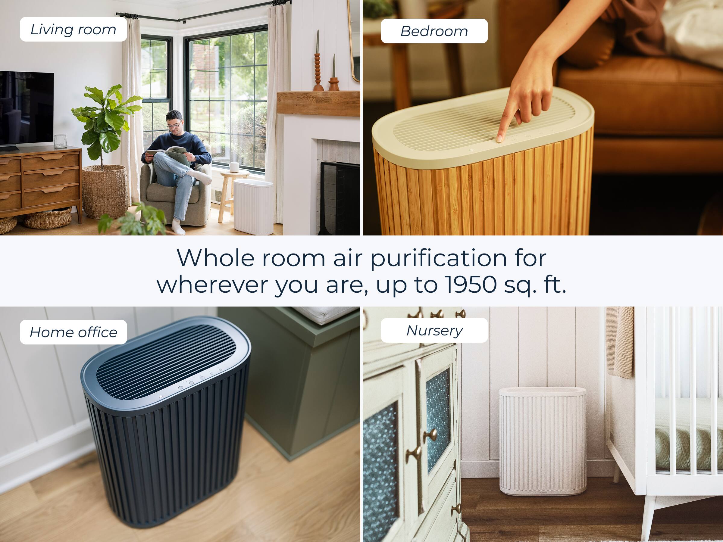 Living room  
Bedroom  
Home office  
Nursery  

Whole room air purification for wherever you are, up to 1950 sq. ft.