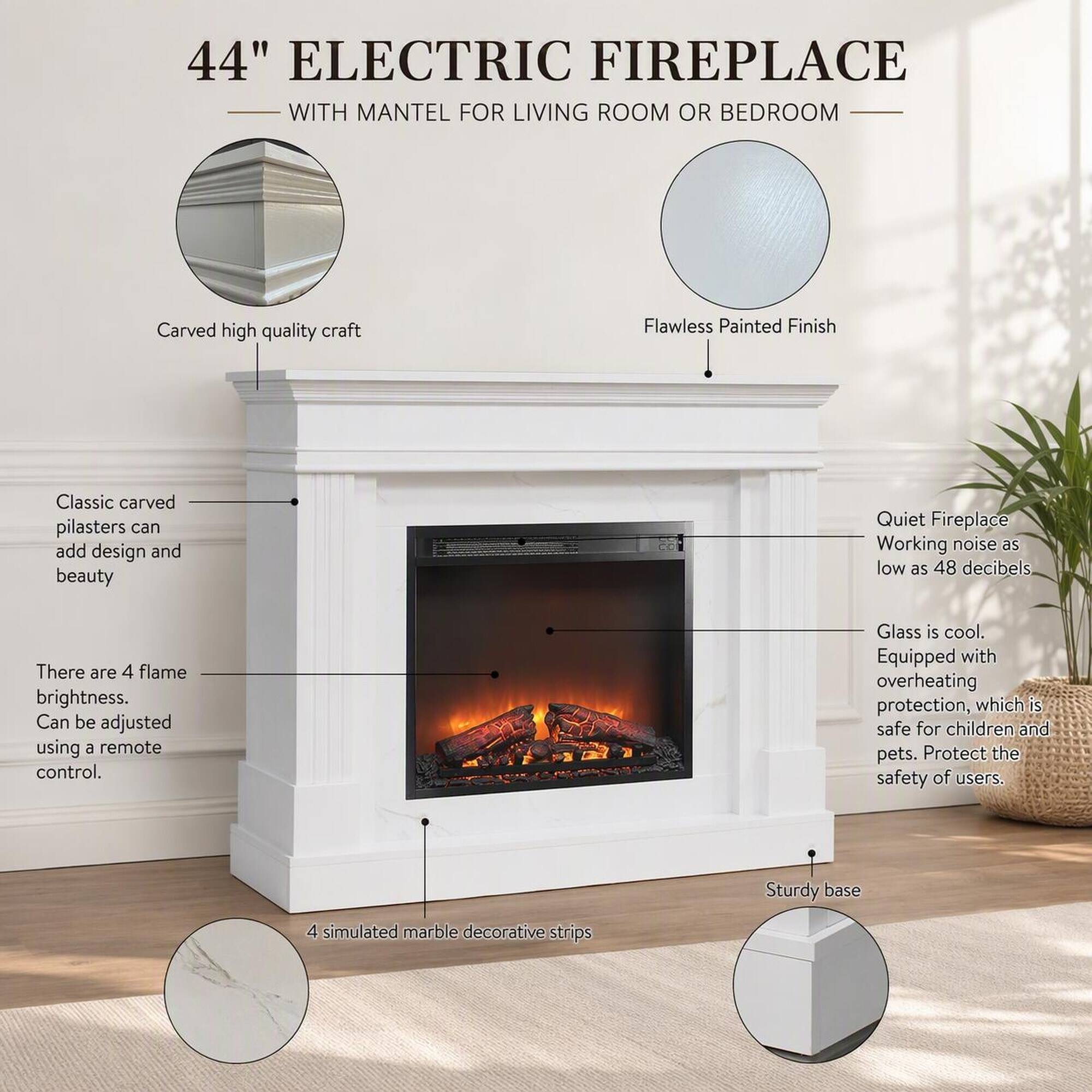 44" ELECTRIC FIREPLACE WITH MANTEL FOR LIVING ROOM OR BEDROOM

- Carved high quality craft
- Flawless Painted Finish
- Classic carved pilasters can add design and beauty
- Quiet Fireplace Working noise as low as 48 decibels
- There are 4 flame brightness. Can be adjusted using a remote control.
- Glass is cool. Equipped with overheating protection, which is safe for children and pets. Protect the safety of users.
- Sturdy base
- 4 simulated marble decorative strips