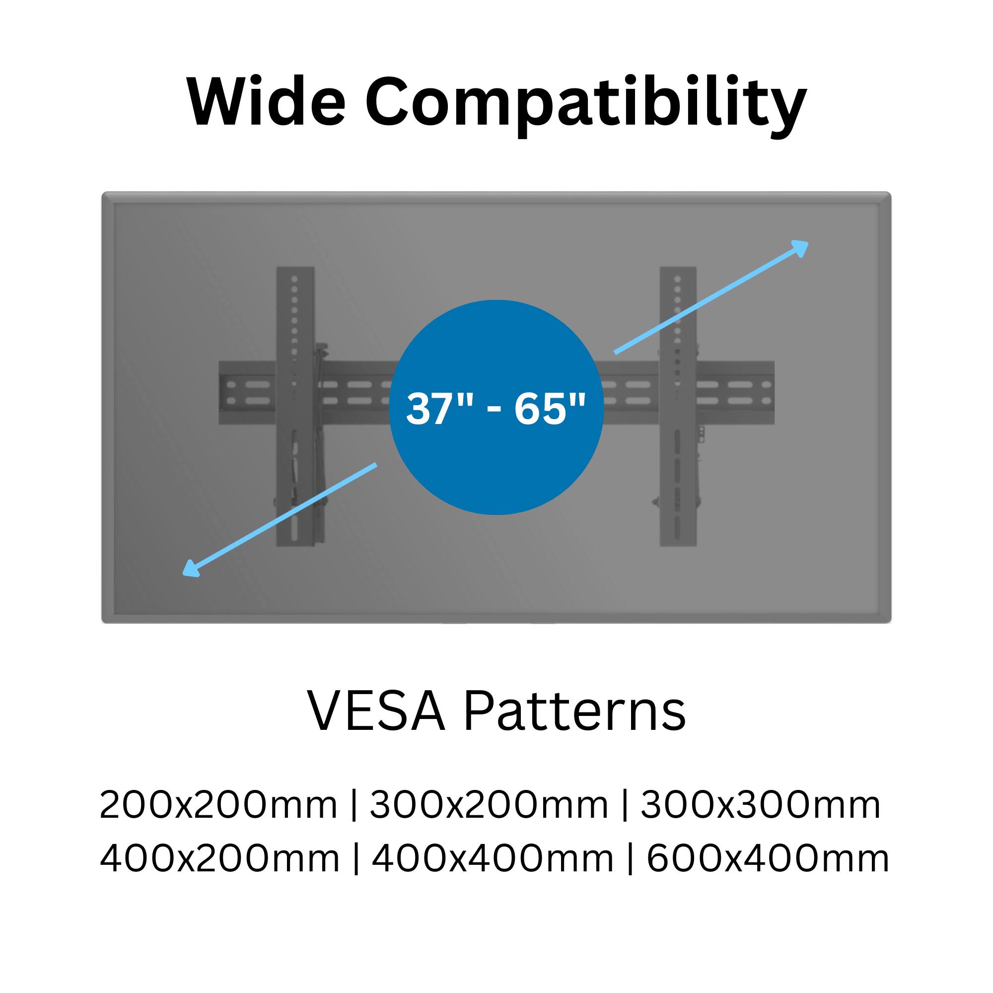 Wide Compatibility  
37" - 65"  

VESA Patterns  
200x200mm | 300x200mm | 300x300mm | 400x200mm | 400x400mm | 600x400mm