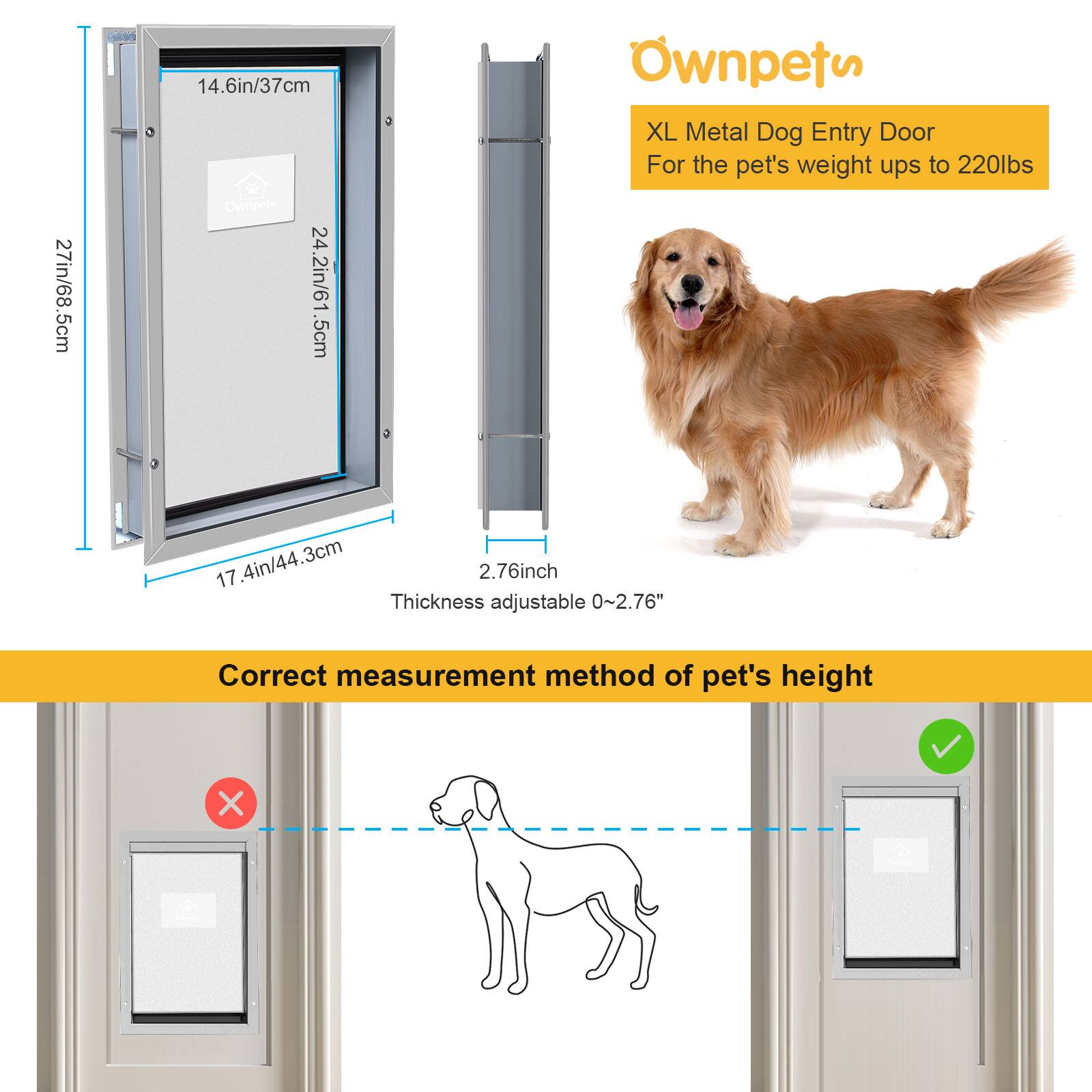 **Ownpets**

**XL Metal Dog Entry Door**  
For the pet's weight up to 220lbs

- 27in/68.5cm
- 14.6in/37cm
- 24.2in/61.5cm
- 17.4in/44.3cm
- 2.76inch Thickness adjustable 0~2.76"

**Correct measurement method of pet's height**

- 27in/68.5cm
- 14.6in/37cm
- 24.2in/61.5cm
- 17.4in/44.3cm
- 2.76inch Thickness adjustable 0~2.76"