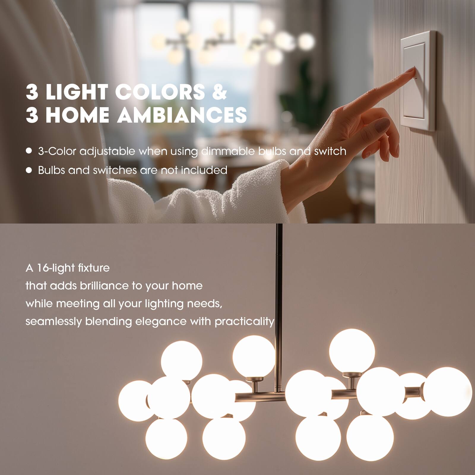 3 LIGHT COLORS & 3 HOME AMBIANCES

- 3-Color adjustable when using dimmable bulbs and switch
- Bulbs and switches are not included

A 16-light fixture that adds brilliance to your home while meeting all your lighting needs, seamlessly blending elegance with practicality