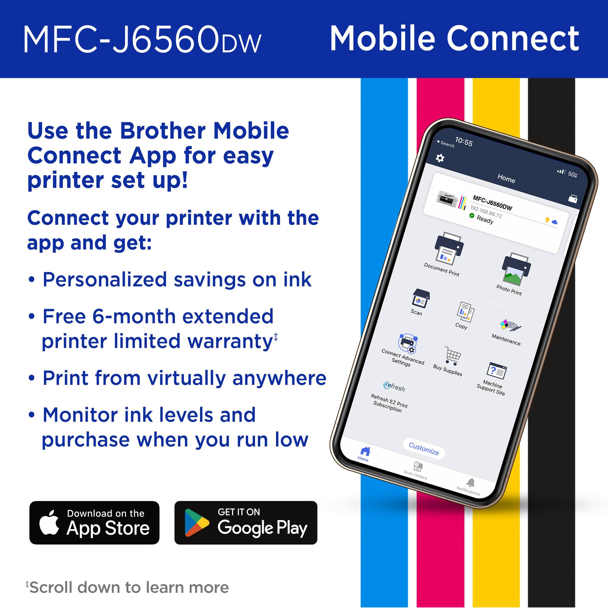 MFC-J6560DW

Mobile Connect

Use the Brother Mobile Connect App for easy printer set up!

Connect your printer with the app and get:

- Personalized savings on ink
- Free 6-month extended printer limited warranty*
- Print from virtually anywhere
- Monitor ink levels and purchase when you run low

*Scroll down to learn more

Download on the App Store

GET IT ON Google Play