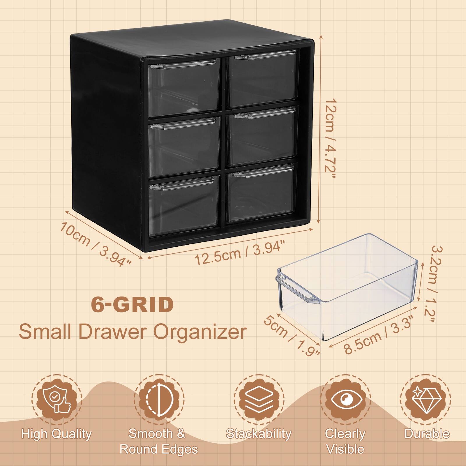 12cm / 4.72"  
10cm / 3.94"  
12.5cm / 4.94"  

6-GRID  
Small Drawer Organizer  

3.2cm / 1.2"  
5cm / 1.9"  
8.5cm / 3.3"  

High Quality  
Smooth & Round Edges  
Stackability  
Clearly Visible  
Durable