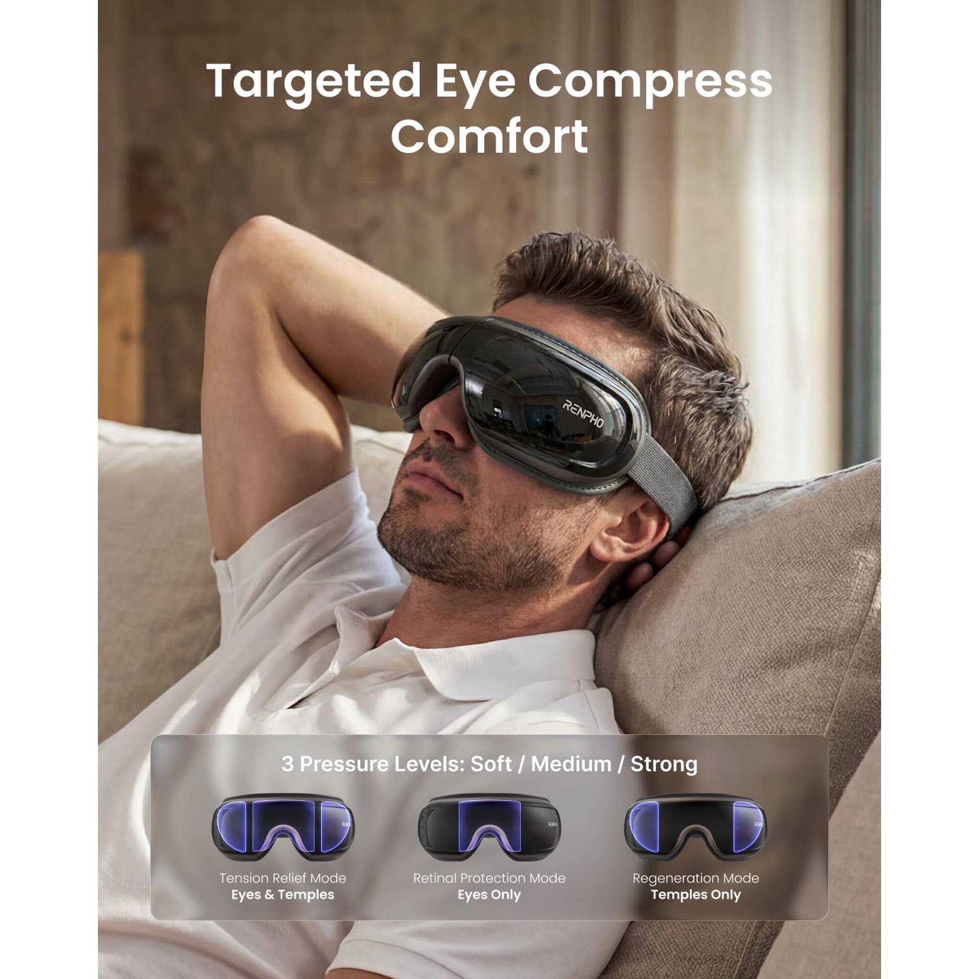 Targeted Eye Compress Comfort

RENPHO

3 Pressure Levels: Soft / Medium / Strong

Tension Relief Mode: Eyes & Temples

Retinal Protection Mode: Eyes Only

Regeneration Mode: Temples Only