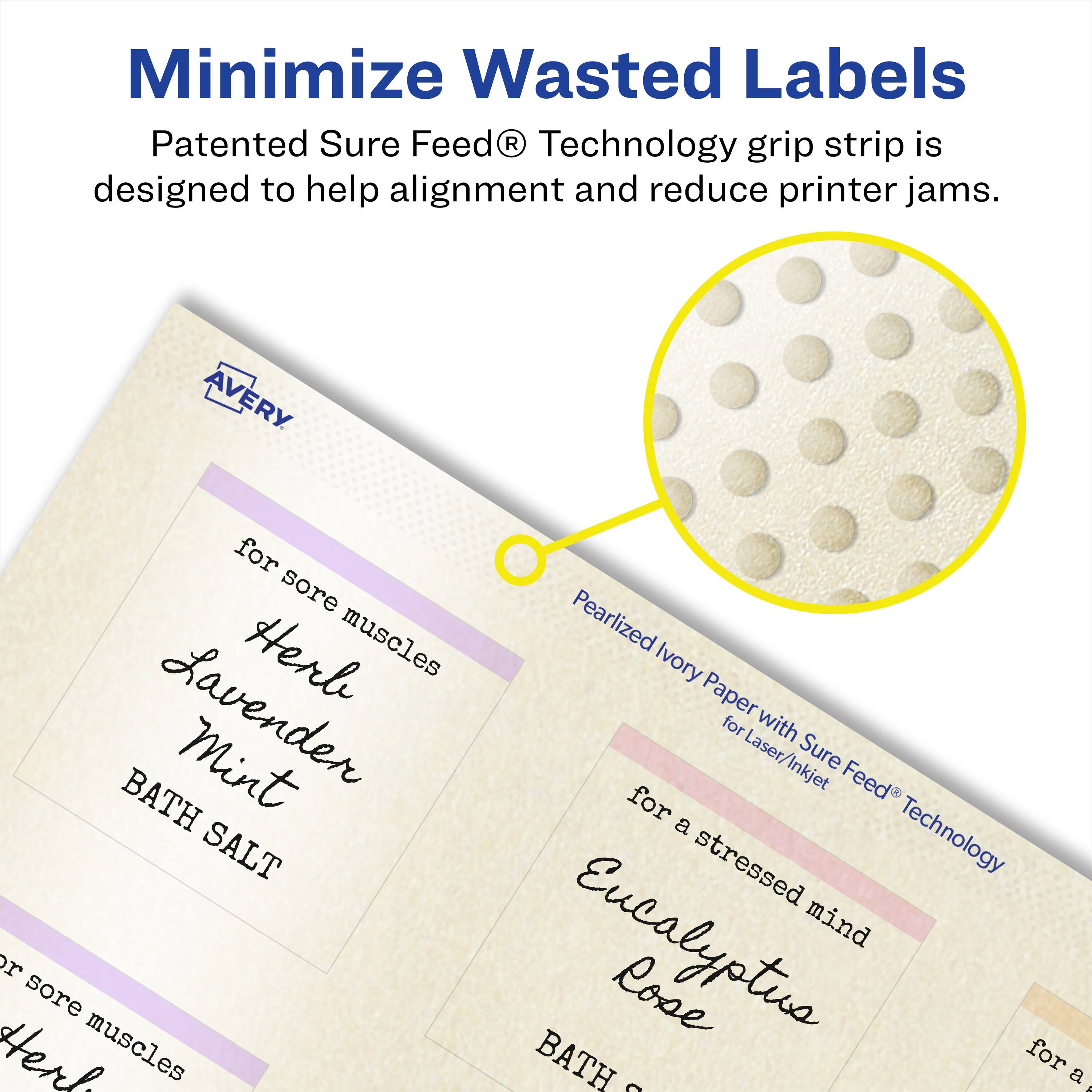 Minimize Wasted Labels

Patented Sure Feed® Technology grip strip is designed to help alignment and reduce printer jams.

AVERY

for sore muscles
Herl Lavender Mint BATH SALT

for a stressed mind
Eucalyptus Rose BATH SALT

Pearlized Ivory Paper with Sure Feed® Technology for Laser/Inkjet