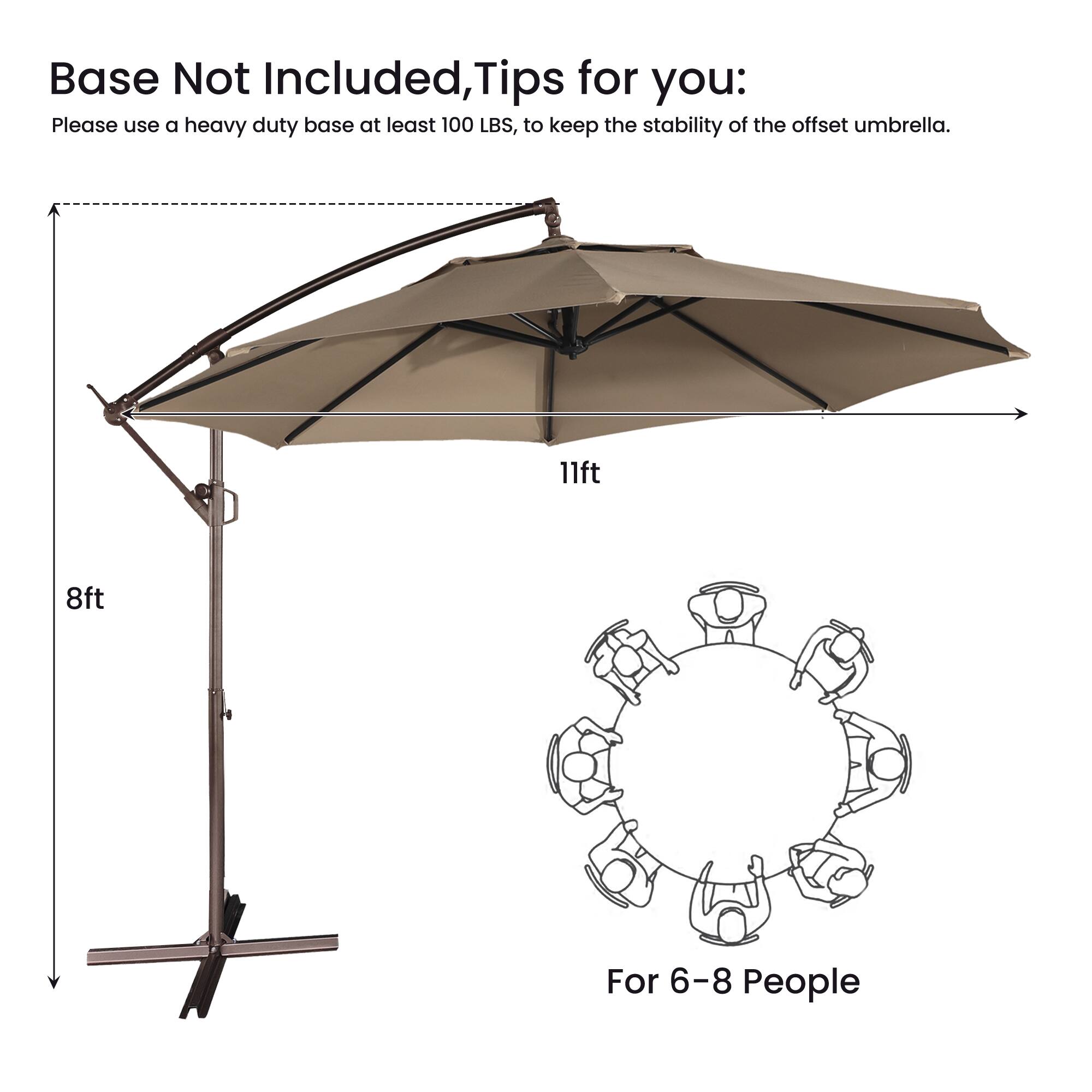 Base Not Included, Tips for you:  
Please use a heavy duty base at least 100 LBS, to keep the stability of the offset umbrella.  
11ft 8ft  
For 6-8 People