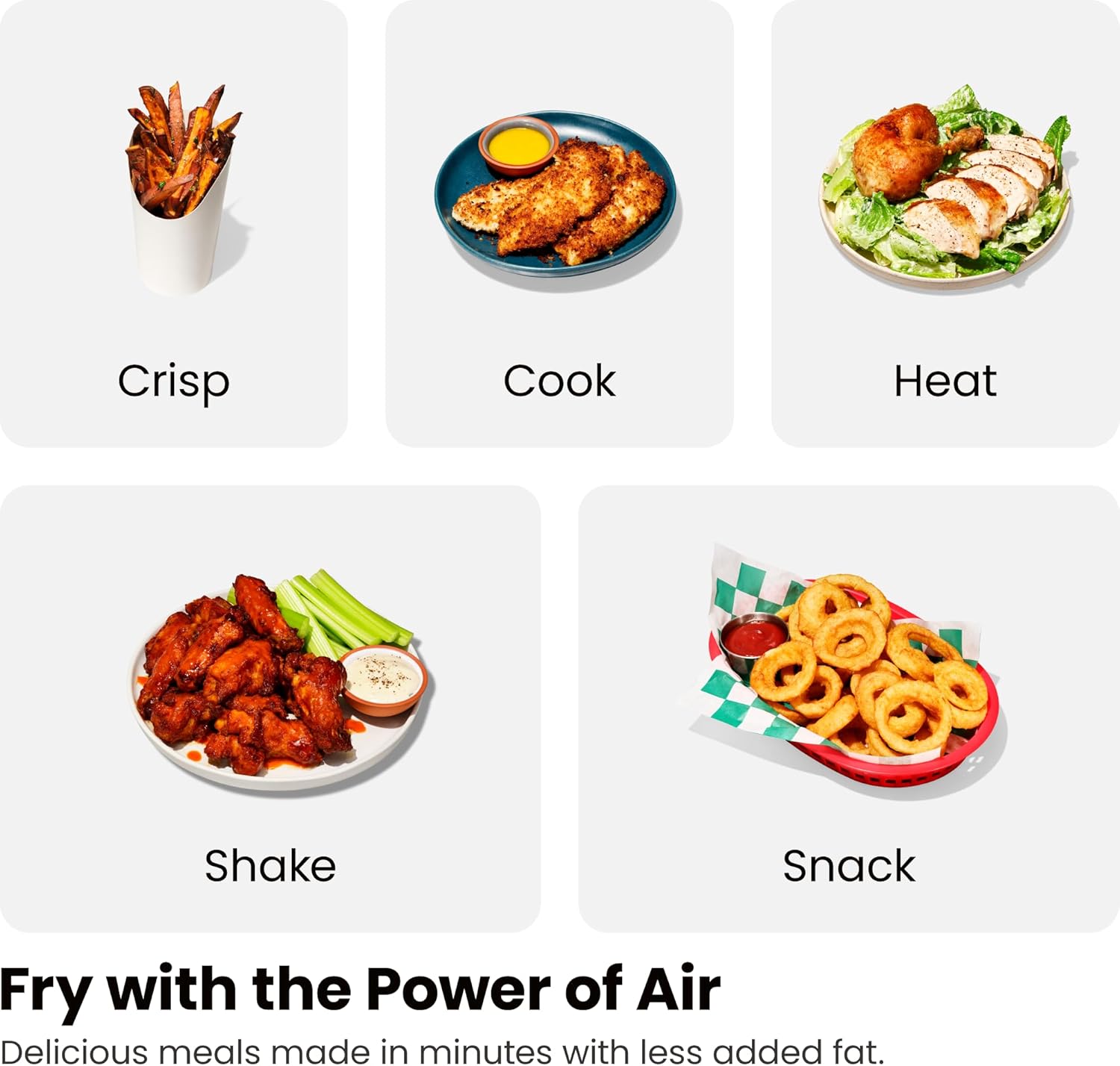 Crisp  
Cook  
Heat  
Shake  
Snack  

Fry with the Power of Air  

Delicious meals made in minutes with less added fat.