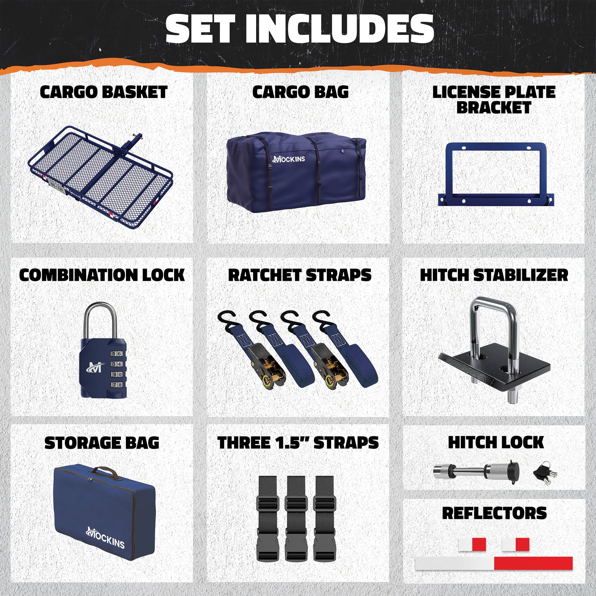SET INCLUDES  
CARGO BASKET  
CARGO BAG  
LICENSE PLATE BRACKET  
COMBINATION LOCK  
RATCHET STRAPS  
HITCH STABILIZER  
STORAGE BAG  
THREE 1.5" STRAPS  
HITCH LOCK  
REFLECTORS