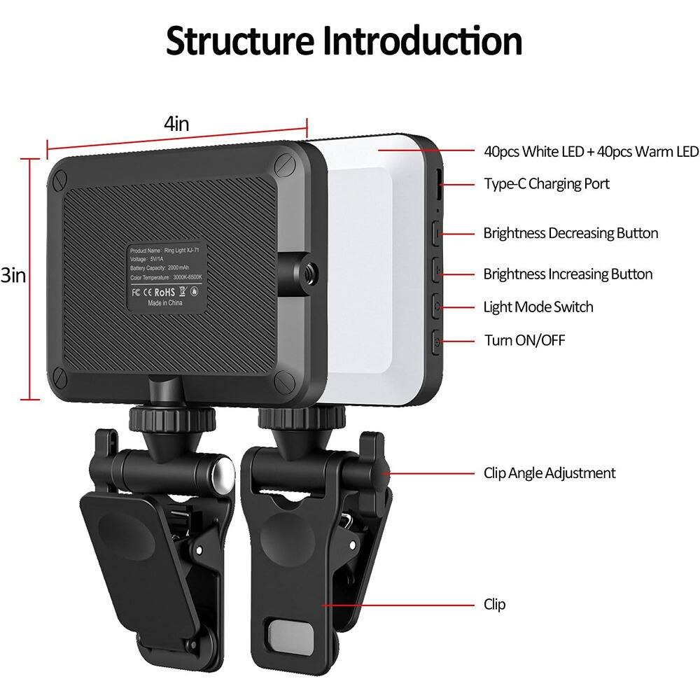 Structure Introduction

4in

3in

- 40pcs White LED + 40pcs Warm LED
- Type-C Charging Port
- Brightness Decreasing Button
- Brightness Increasing Button
- Light Mode Switch
- Turn ON/OFF
- Clip Angle Adjustment
- Clip

Product Name: Ring Light X4-T1  
Voltage: 5V/1A  
Battery Capacity: 2000mAh  
Color Temperature: 3000K-6500K  
FC CE ROHS  
Made in China