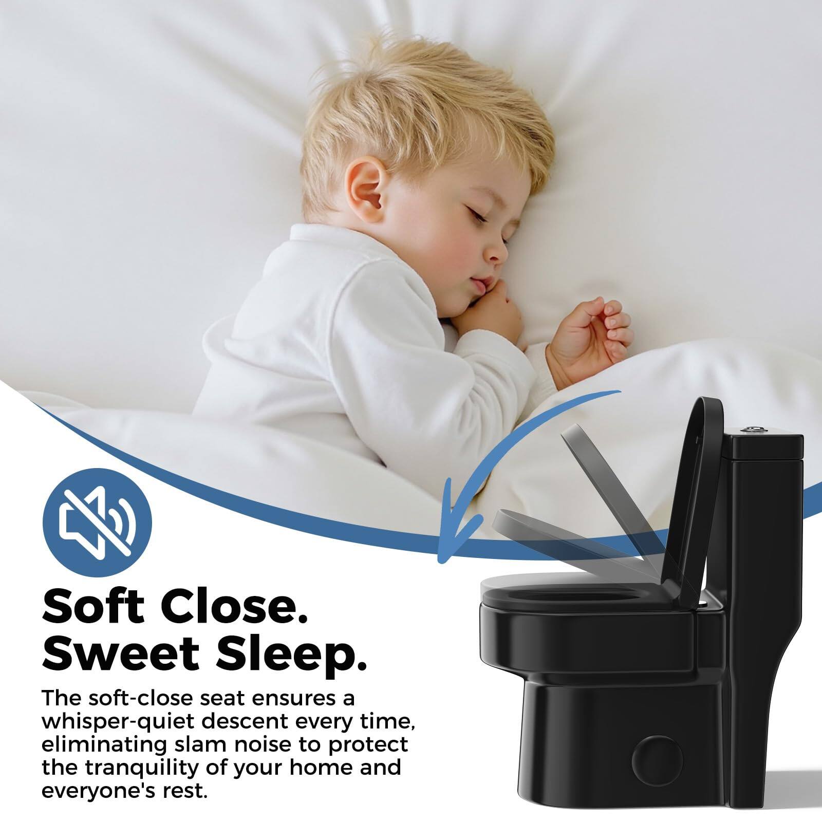 Soft Close. Sweet Sleep.

The soft-close seat ensures a whisper-quiet descent every time, eliminating slam noise to protect the tranquility of your home and everyone's rest.