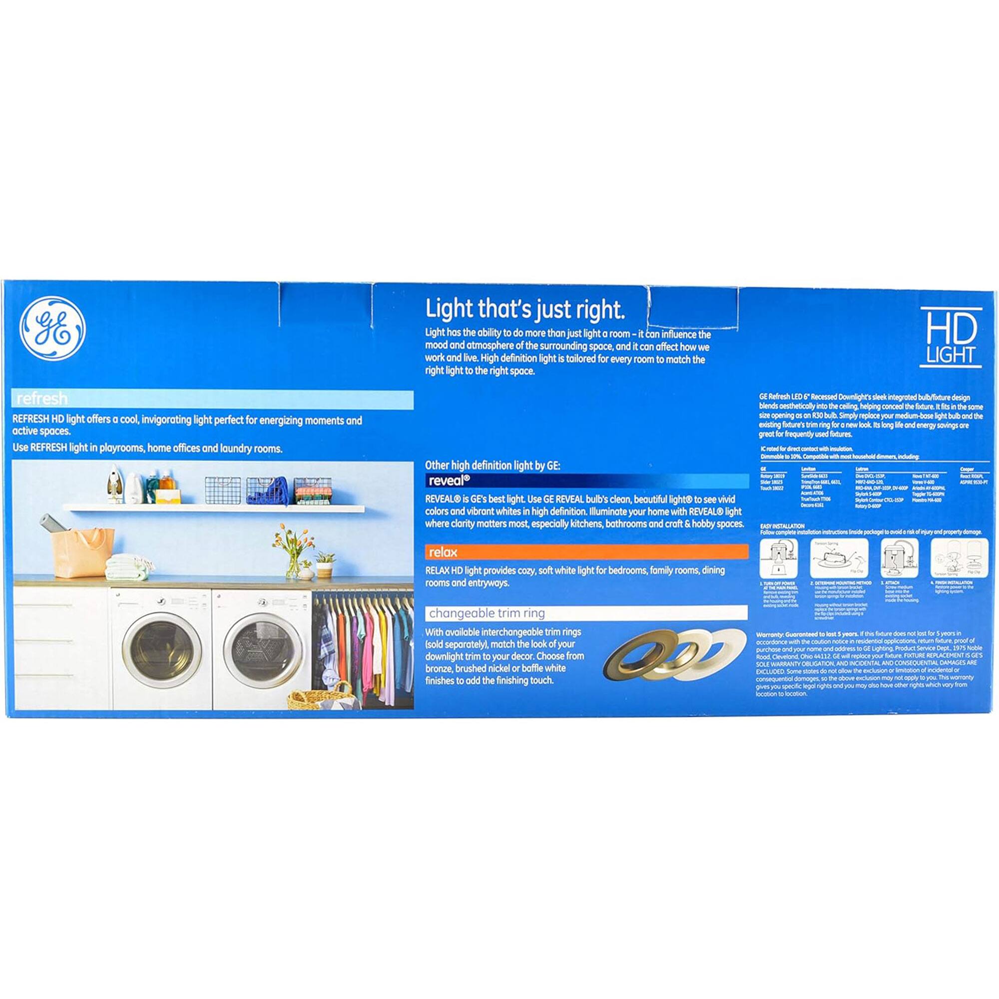 **GE Light that's just right.**

Light has the ability to do more than just light a room – it can influence the mood and atmosphere of the surrounding space, and it can affect how we work and live. High definition light tailored for every room can match the right light to the right space.

**REFRESH HD Light**

REFRESH HD light offers a cool, invigorating light perfect for energizing moments and active spaces. Use REFRESH HD light in playrooms, home offices, and laundry rooms.

**reveal HD Light**

Other high definition light by GE reveal HD Light offers clean, beautiful light. See vivid colors and vibrant whites. Illuminate your home with REVEAL HD light where clarity matters most, especially kitchens, bathrooms, and craft or hobby spaces.

**relax HD Light**

RELAX HD light provides cozy, soft white light for bedrooms, family rooms, dining rooms, and entryways.

**changeable trim rings**

With available interchangeable trim rings, you can change the look of your light fixture from brushed nickel to brushed bronze, brushed rich gold, or brushed white to add the finishing touch.

**Light that's just right.**

Light has the ability to do more than just light a room – it can influence the mood and atmosphere of the