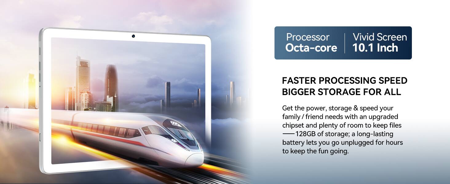 Processor: Octa-core  
Vivid Screen: 10.1 Inch  

FASTER PROCESSING SPEED  
BIGGER STORAGE FOR ALL  

Get the power, storage & speed your family/friend needs with an upgraded chipset and plenty of room to keep files — 128GB of storage; a long-lasting battery lets you go unplugged for hours to keep the fun going.