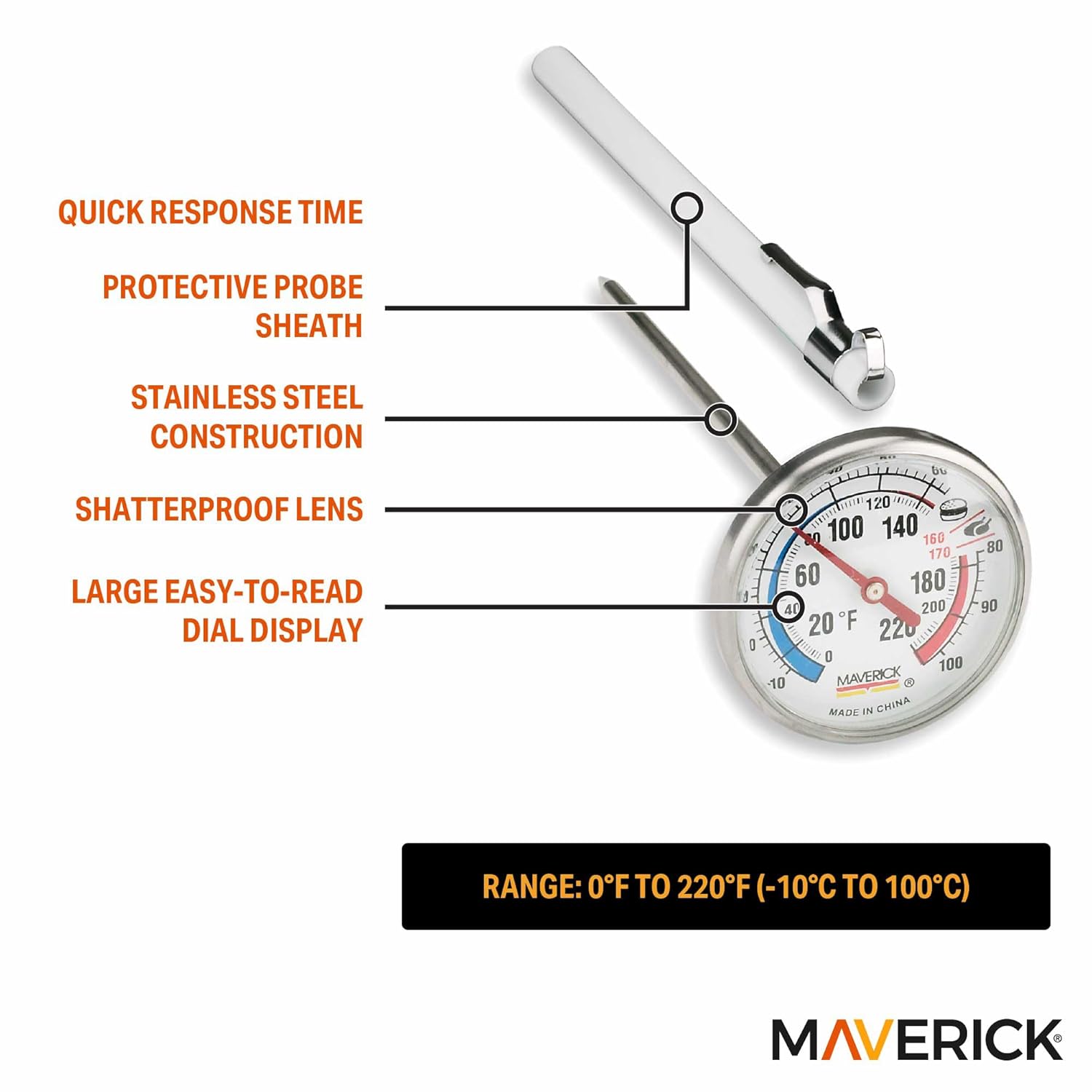 QUICK RESPONSE TIME  
PROTECTIVE PROBE SHEATH  
STAINLESS STEEL CONSTRUCTION  
SHATTERPROOF LENS  
LARGE EASY-TO-READ DIAL DISPLAY  

RANGE: 0°F TO 220°F (-10°C TO 100°C)  

MAVERICK  
MADE IN CHINA