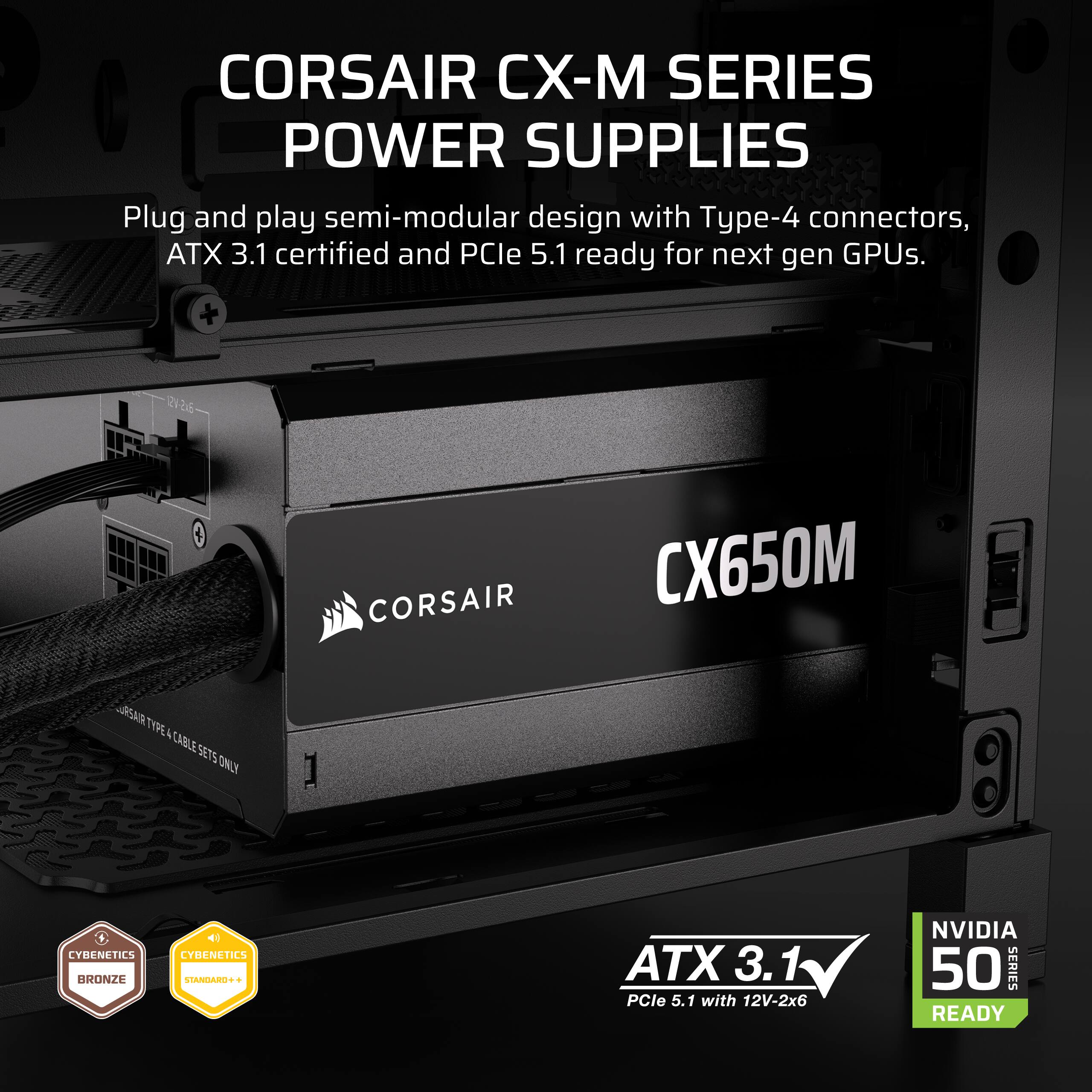 CORSAIR CX-M SERIES POWER SUPPLIES Plug and play semi-modular design with Type-4 connectors, ATX 3.1 certified and PCle 5.1 ready for next gen GPUs. CORSAIR CX650M RENN TYPE A CABLE SETS TONI I LYMENETICS BRONZE LYBENETICS tAdA + ATX 3.1 PCle 5.1 with 12V-2x6 NVIDIA 50 SERIES READY