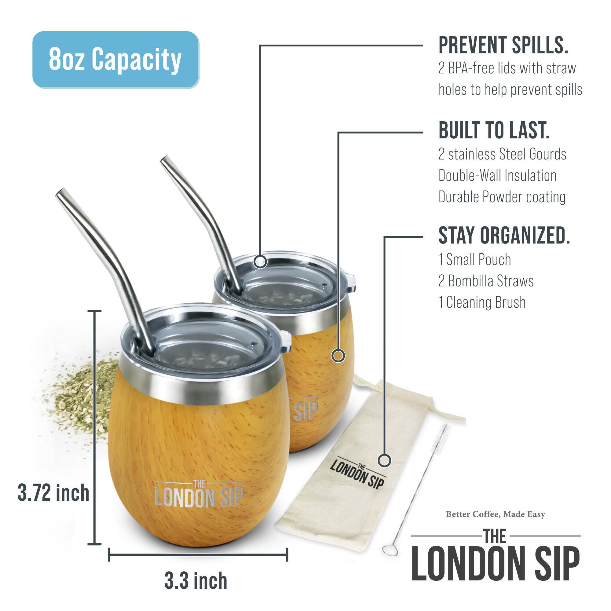 8oz Capacity

PREVENT SPILLS. 2 BPA-free lids with straw holes to help prevent spills

BUILT TO LAST. 2 stainless Steel Gourds Double-Wall Insulation Durable Powder coating

STAY ORGANIZED. 1 Small Pouch 2 Bombilla Straws 1 Cleaning Brush

3.72 inch

3.3 inch

THE LONDON SIP

Better Coffee, Made Easy

THE LONDON SIP
