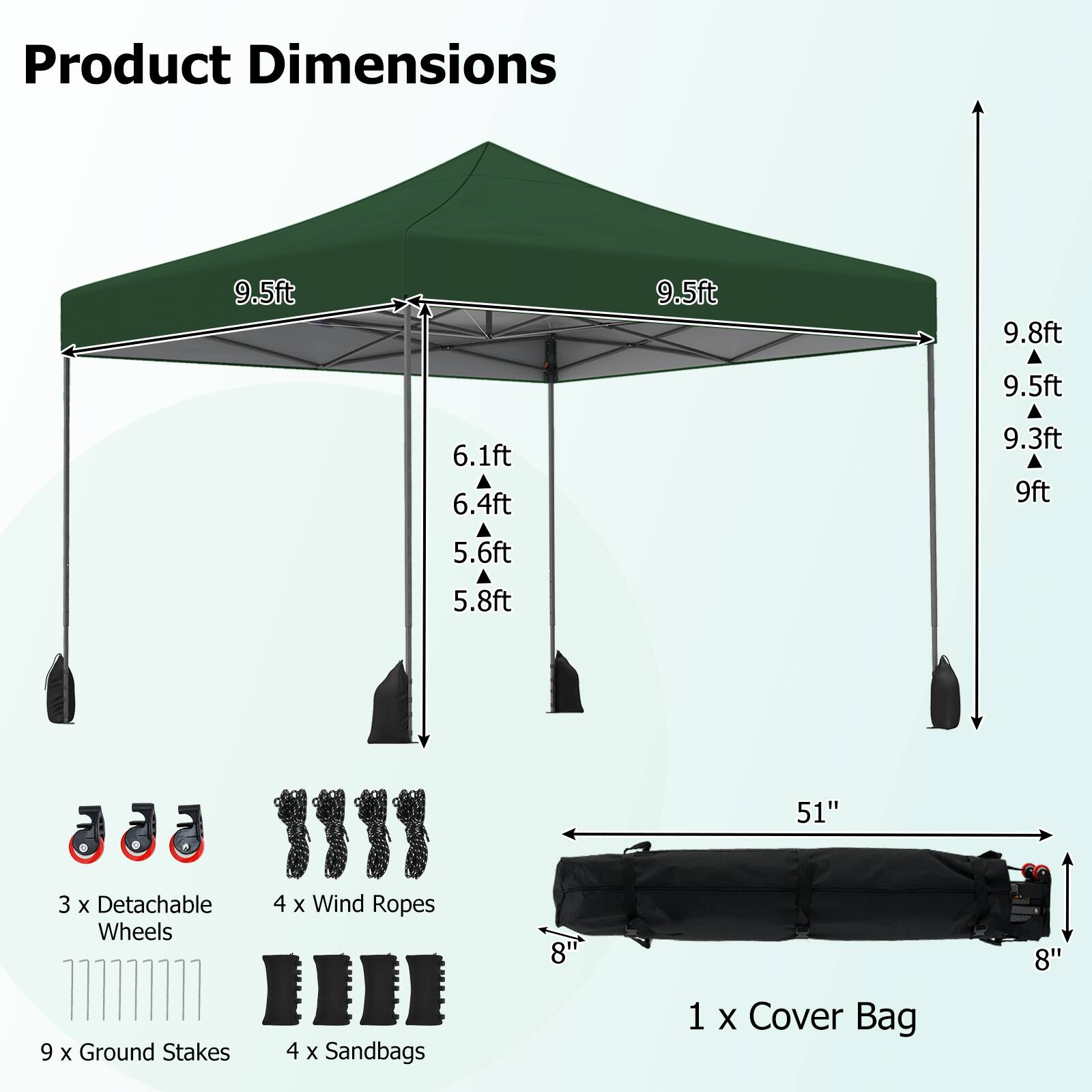 Product Dimensions
9.5ft
9.5ft
9.8ft
9.5ft
6.1ft
6.4ft
5.6ft
5.8ft
51"
3 X Detachable Wheels
4 X Wind Ropes
8"
8"
9 X Ground Stakes
4 X Sandbags
1 X Cover Bag