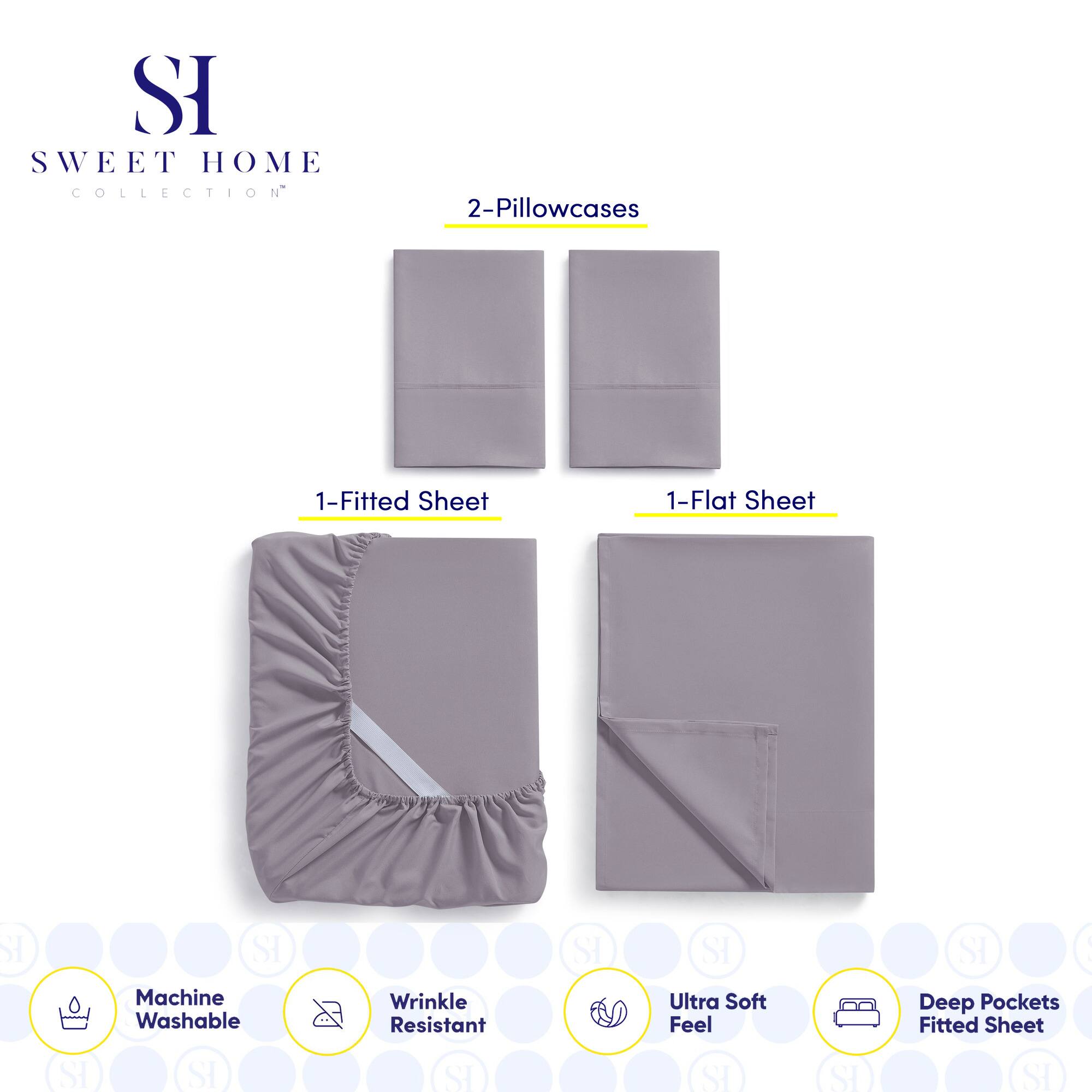 **SWEET HOME COLLECTION**

- 2-Pillowcases
- 1-Fitted Sheet
- 1-Flat Sheet

**Features:**
- Machine Washable
- Wrinkle Resistant
- Ultra Soft Feel
- Deep Pockets Fitted Sheet