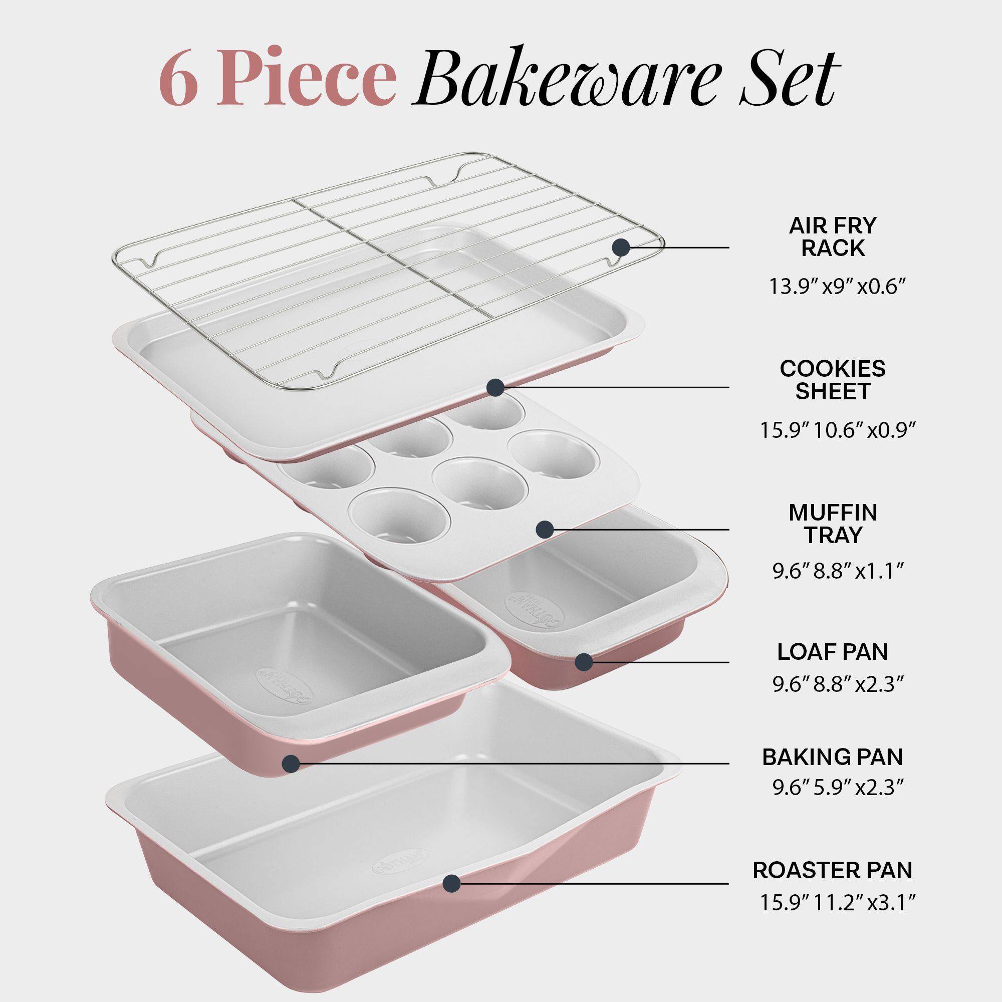 6 Piece Bakeware Set

- AIR FRY RACK: 13.9" x 9" x 0.6"
- COOKIES SHEET: 15.9" x 10.6" x 0.9"
- MUFFIN TRAY: 9.6" x 8.8" x 1.1"
- LOAF PAN: 9.6" x 8.8" x 2.3"
- BAKING PAN: 9.6" x 5.9" x 2.3"
- ROASTER PAN: 15.9" x 11.2" x 3.1"