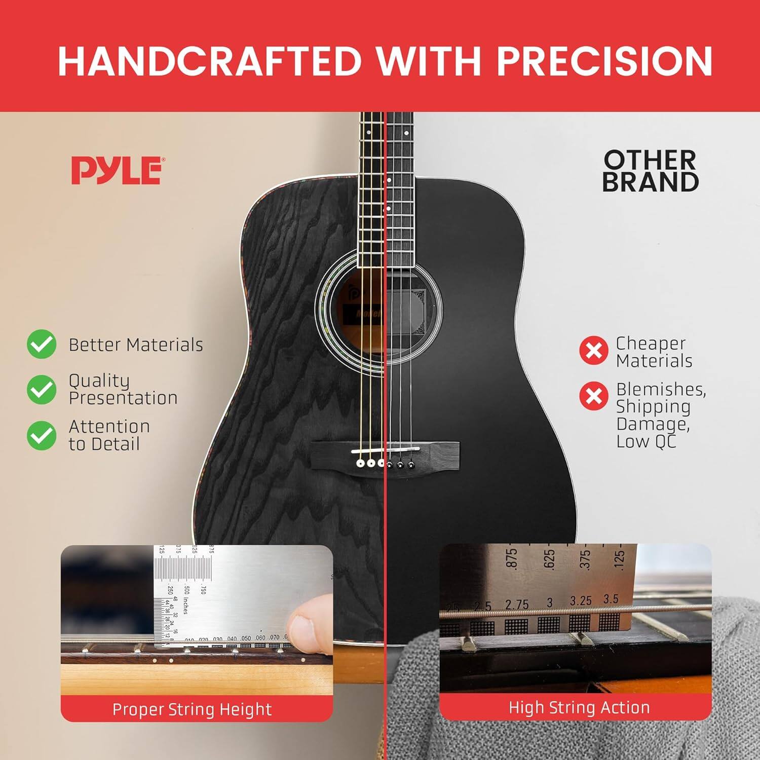 HANDCRAFTED WITH PRECISION
PYLE
OTHER BRAND
Better Materials
Quality
Presentation
Attention to Detail
x Cheaper Materials
x Blemishes, Shipping Damage, Low QC
Proper String Height
High String Action