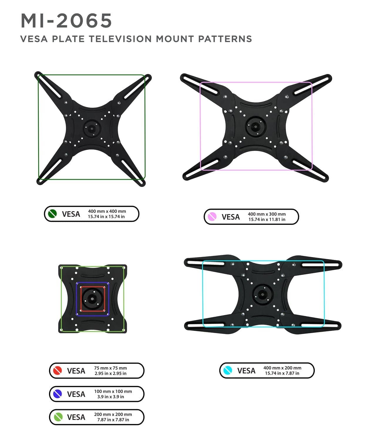 MI-2065  
VESPA PLATE TELEVISION MOUNT PATTERNS  

- VESA 400 mm x 400 mm  
  15.74 in x 15.74 in  

- VESA 400 mm x 300 mm  
  15.74 in x 11.81 in  

- VESA 400 mm x 200 mm  
  15.74 in x 7.87 in  

- VESA 200 mm x 200 mm  
  7.87 in x 7.87 in  

- VESA 100 mm x 100 mm  
  3.9 in x 3.9 in  

- VESA 75 mm x 75 mm  
  2.95 in x 2.95 in