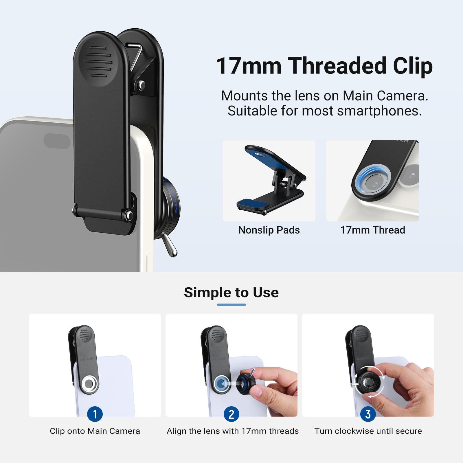 17mm Threaded Clip Mounts the lens on Main Camera. Suitable for most smartphones. Nonslip Pads 17mm Thread Simple to Use 1 Clip onto Main Camera 2 Align the lens with 17mm threads 3 Turn clockwise until secure