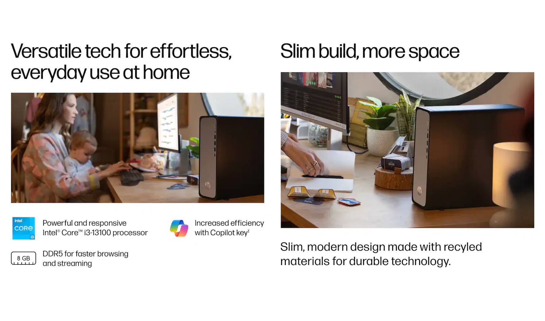 Versatile tech for effortless, everyday use at home

Slim build, more space

Powerful and responsive Intel Core™ i3-13100 processor

DDR5 for faster browsing and streaming

Increased efficiency with Copilot key*

Slim, modern design made with recycled materials for durable technology.