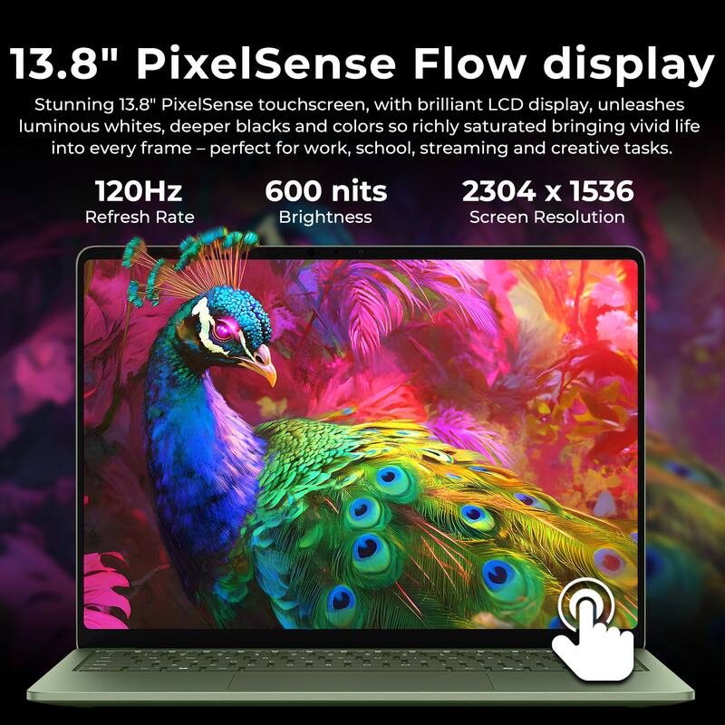 13.8" PixelSense Flow display Stunning 13.8" PixelSense touchscreen, with brilliant LCD display, unleashes luminous whites, deeper blacks and colors so richly saturated bringing vivid life into every frame - perfect for work, school, streaming and creative tasks. 120Hz 600 nits 2304 x 1536 Refresh Rate Brightness Screen Resolution