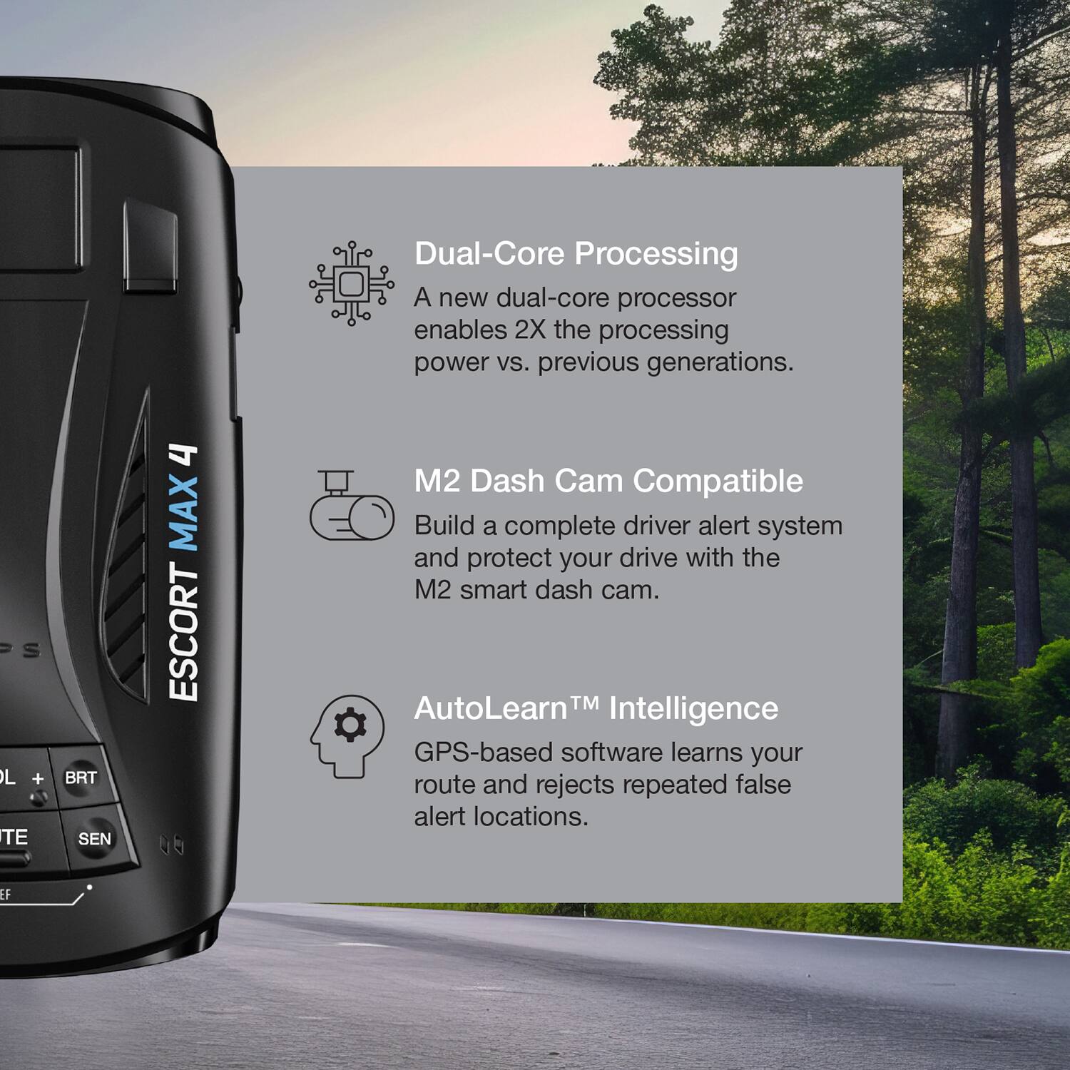 Dual-Core Processing  
A new dual-core processor enables 2X the processing power vs. previous generations.

M2 Dash Cam Compatible  
Build a complete driver alert system and protect your drive with the M2 smart dash cam.

AutoLearn™ Intelligence  
GPS-based software learns your route and rejects repeated false alert locations.