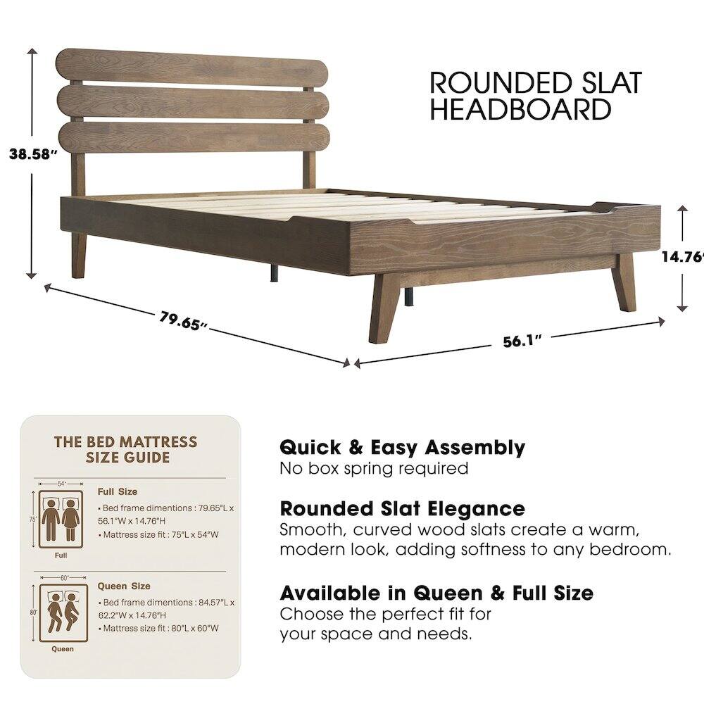 ROUNDED SLAT HEADBOARD

38.58" 14.76" 79.65" 56.1" 75"

THE BED MATTRESS SIZE GUIDE

Full Size Bed frame dimensions: 79.65L x 56.1"W x 14.76H
Mattress size fit: 75L x 54"W

Quick & Easy Assembly
No box spring required

Rounded Slat Elegance
Smooth, curved wood slats create a warm, modern look, adding softness to any bedroom.

Available in Queen & Full Size
Choose the perfect fit for your space and needs.

Queen Size Bed frame dimensions: 84.57L x 62.2"W x 14.76H
Mattress size fit: 80L x 60"W